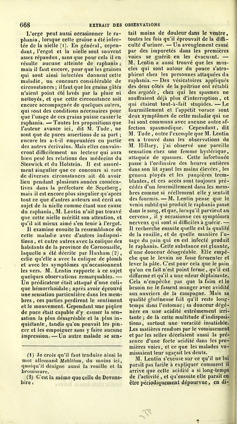 L'orge peut aussi occasionner le ra- pliania, lorsque celle çraine a élé infec- tée de la nielle (1). En général, cepen- dant, l'ergot et la nielle sont souvent assez répandus , sans que pour cela il en résulte aucune alteinle de raphania ; mais il faut encore, pour que les graines qui sont ainsi injectées donnent celle maladie, un concours considérable de circonstances ; il faut que les grains gâtés n'aient point été lavés par la pluie ni nettoyés, et que cette circonstance soit encore accompagnée de quelques autres, qui sont des conditions nécessaires pour que l'usage de ces grains puisse causerie raphania. —Toutes les propositions que l'auteur avance ici, dit M. Todc, ne sont que de pures assertions de sa part ; encore les a-t-il empruntées en partie des autres écrivains. Mais elles convain- cront difficilement un lecteur qui aura bien pesé les relations des médecins du Sleswick et du Holstein. Il est assuré- ment singulier que ce concours si rare de diverses circonstances ait dû avoir lieu pendant plusieurs années consécu- tives dans la préfecture de Segeberg, mais il est encore plus singulier qu'après tout ce que d'autres auteurs ont écrit au sujet de la nielle comme étant une cause du raphania, M. Lentin n'ait pas trouvé que cette nielle méritât son attention, et qu'il ait mieux aimé s'en tenir à l'ergot. Il examine ensuite la ressemblance de cette maladie avec d'autres indisposi- tions , et entre autres avec la colique des habitants de la province de Cornouaille, laquelle a été décrite par Huxham (2), celle qu'elle a avec la colique de plomb et avec les symptômes qu'occasionnent les vers. M. Lentin rapporte à ce sujet quelques observations remarquables. — Un prédicateur était attaqué d'une coli- que hémorrlioïdale ; après avoir éprouvé une sensation particulière dans les mem- bres , ces parties perdirent le sentiment elle mouvement. Cependant une piqûre de puce était capable d'y causer la sen- sation la plus désagréable et la plus in- quiétante, tandis qu'on pouvait les pin- cer et les empoigner sans y faire aucune impression.—Un autre malade se sen- (1) Je crois qu'il faut traduire ainsi le mot allemand MeA/(/(aa, du moins ici, quoiqu'il désigne aussi la rouille et la brouissure. (2) C'est la même que celle de Devons- bire, tait moins de douleur dans le ventre, toutes les fois qu'il éprouvait de la diffi- culté d'uriner. — Un aveuglement causé par des impuretés dans les premières voies se guérit en les évacuant. — M. Lentin a aussi trouvé que les mus- cles qui sont autour du pouce s'atro- phient chez les personnes attaquées du raphania. — Des vésicaloires appliqués des deux côtés de la poitrine ont rétabli des ergotes, chez qui les spasmes ne souffraient déjà plus d'interruption, et qui étaient tout-à-fait stupides. — Le fourmillement et l'appétit vorace sont deux symptômes de celte maladie qui ne lui sont communs avec aucune autre af- fection spasmodique. Cependant, dit M. Tode , outre l'exemple que M. Lentin en a trouvé dans les observations de M. Hillary, j'ai observé une pareille sensation cliez une femme hystérique, attaquée de spasmes. Celte infortunée passe à l'ordinaire des heures entières dans son lit ayant les mains élevées , les genoux ployés et les paupières trem- blantes, et ces accès sont toujours pré- cédés d'un fourmillement dans les mem- bres comme si réellement elle y sentait des fourmis. — M. Lentin pense que le venin subtil qui produit le raphania passe dans le sang, et que, lorsqu'il parvient au cerveau , il y occasionne ces symptômes nerveux qui sont si difficiles à guérir.— Il recherche ensuite quelle est la qualité de la rouille, et de quelle manière l'u- sage du pain qui en est infecté produit le raphania. Cette substance est gluante, d'une douceur désagréable. Elle empê- che que le levain ne fasse fermenter et lever la pâte. C'est pour cela que le pain qu'on en fait n'est point ferme, qu'il est difforme et qu'il a une odeur déplaisante. Cela n'empêche pas que la faim elle besoin ne le fassent manger avec avidité aux ouvriers de la campagne. Mais sa qualité glutineuse fait qu'il reste long- temps dans l'estomac; sa douceur dégé- nère en une acidité extrêmement irri- tante ; de là celte multitude d'indisposi- tions, surtout une voracité insatiable. Les matières rendues par le vomissement et par les selles décelaient aussi la pré- sence d'une forle acidité dans les pre- mières voies, et ce que les malades vo- missaient leur agaçait les deuls. M. Lentin s'excuse sur ce qu'il ne lui paraît pas facile à expliquer comment il arrive que cette acidité a si long-temps de l'activité , et qu'ensuite elle paraît en être périodiquement dépourvue, en di-