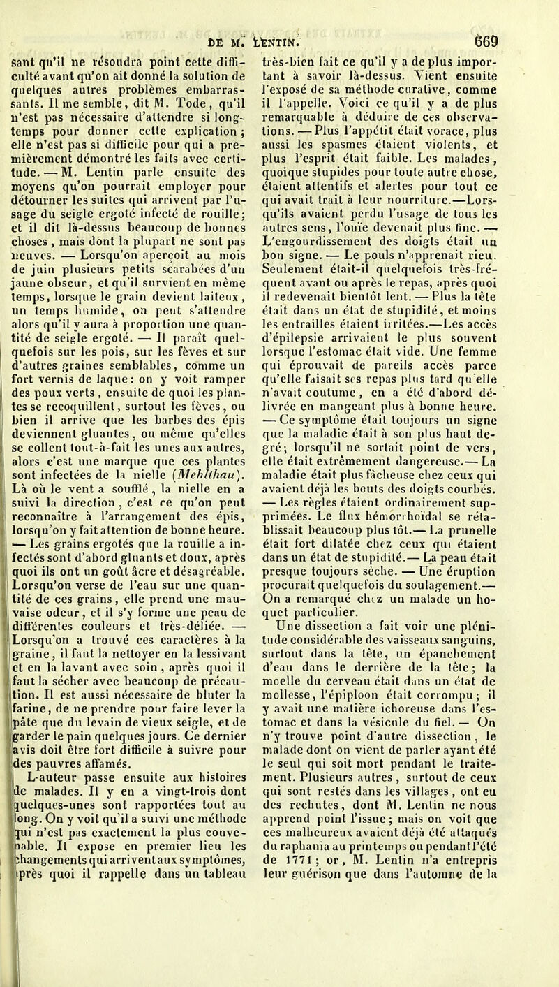 Sant qu'il ne résoudra point cette diffi- culté avant qu'on ait donné la solution de quelques autres problèmes embarras- sants. Il me semble, dit M. Tode , qu'il n'est pas nécessaire d'attendre si long- temps pour donner cette explication ; elle n'est pas si difficile pour qui a pre- mièrement démontré les faits avec certi- tude.— M. Lentin parle ensuite des moyens qu'on pourrait employer pour détourner les suites qui arrivent par l'u- sage du seigle ergoté infecté de rouille; et il dit là-dessus beaucoup de bonnes choses , mais dont la plupart ne sont pas neuves. — Lorsqu'on aperçoit au mois de juin plusieurs petits scarabccs d'un jaune obscur, et qu'il survient en même temps, lorsque le grain devient laiteux, un temps humide, on peut s'attendre alors qu'il y aura à proportion une quan- tité de seigle ergoté. — Il paraît quel- quefois sur les pois, sur les fèves et sur d'autres graines semblables, comme un fort vernis de laque: on y voit ramper des poux verts , ensuite de quoi les plan- tes se recoquillent, surtout les fèves, ou bien il arrive que les barbes des épis deviennent gluantes, ou même qu'elles se collent lout-à-fait les unes aux autres, alors c'est une marque que ces plantes sont infectées de la nielle [Mehllhau). Là oii le vent a soufflé, la nielle en a suivi la direction, c'est re qu'on peut reconnaître à l'arrangement des épis, lorsqu'on y fait attention de bonne heure. — Les grains ergotés que la rouille a in- fectés sont d'abord gluants et doux, après quoi ils ont un goût âcre et désagréable. Lorsqu'on verse de l'eau sur une quan- tité de ces grains, elle prend une mau- vaise odeur, et il s'y forme une peau de différentes couleurs et très-déliée. — I Lorsqu'on a trouvé ces caractères à la Igraine, il faut la nettoyer en la lessivant let en la lavant avec soin , après quoi il faut la sécher avec beaucoup de précau- tion. Il est aussi nécessaire de bluter la farine, de ne prendre pour faire lever la pâle que du levain de vieux seigle, et de Igarder le pain quelques jours. Ce dernier ■avis doit être fort difficile à suivre pour |des pauvres affamés. L-auteur passe ensuite aux histoires jde malades. Il y en a vingt-trois dont Ijjuelques-unes sont rapportées tout au long. On y voit qu'il a suivi une méthode ^ui n'est pas exactement la plus conve- 1 nable. Il expose en premier lieu les phangements qui arrivent aux symptômes, iiprès quoi il rappelle dans un tableau très-bien fait ce qu'il y a déplus impor- tant à savoir là-dessus. Yient ensuite l'exposé de sa méthode ciirative, comme il l'appelle. Voici ce qu'il y a de plus remarquable à déduire de ces observa- tions.^— Plus l'appétit était vorace, plus aussi les spasmes étaient violents, et plus l'esprit était faible. Les malades , quoique slupides pour toute auti e chose, étaient attentifs et alertes pour tout ce qui avait trait à leur nourriture.—Lors- qu'ils avaient perdu l'usage de tous les autres sens, l'ouïe devenait plus fine. — L'engourdissement des doigts était un bon signe. — Le pouls n'apprenait rieu. Seulement était-il quelquefois très-fré- quent avant ou après le repas, après quoi il redevenait bientôt lent. — Plus la tête était dans un état de stupidité, et moins les entrailles étaient irritées.—Les accès d'épilepsie arrivaient le plus souvent lorsque l'estomac était vide. Une femme qui éprouvait de piireils accès parce qu'elle faisait ses repas plus tard qu'elle n'avait coutume , en a été d'abord dé- livrée en mangeant plus à bonne heure. — Ce symptôme était toujours un signe que la maladie était à son plus haut de- gré; lorsqu'il ne sortait point de vers, elle était extrêmement dangereuse.— La maladie était plus fâcheuse chez ceux qui avaient déjà les bouts des doigts courbés. — Les règles étaient ordinairement sup- primées. Le flux hémorrhoïdal se réta- blissait beaucoup plus tôt.— La prunelle était fort dilatée chez ceux qui étaient dans un état de stupidité.— La peau était presque toujours sèche. — Une éruption procurait quelquefois du soulagement.— On a remarqué chez un malade un ho- quet particulier. Une dissection a fait voir une pléni- tude considérable des vaisseaux sanguins, surtout dans la tête, un épanchemcnt d'eau dans le derrière de la tête ; la moelle du cerveau était dans un état de mollesse, l'épiploon était corrompu ; il y avait une matière ichoreuse dans l'es- tomac et dans la vésicule du fiel.— On n'y trouve point d'autre dissection, le malade dont on vient de parler ayant été le seul qui soit mort pendant le traite- ment. Plusieurs autres, surtout de ceux qui sont restés dans les villages , ont eu (les rechutes, dont M. Lentin ne nous apprend point l'issue; mais on voit que ces malheureux avaient déjà été attaqués du raphania au printemps ou pendantl'été de 1771; or, M. Lentin n'a entrepris leur guérison que dans l'aulomne de la