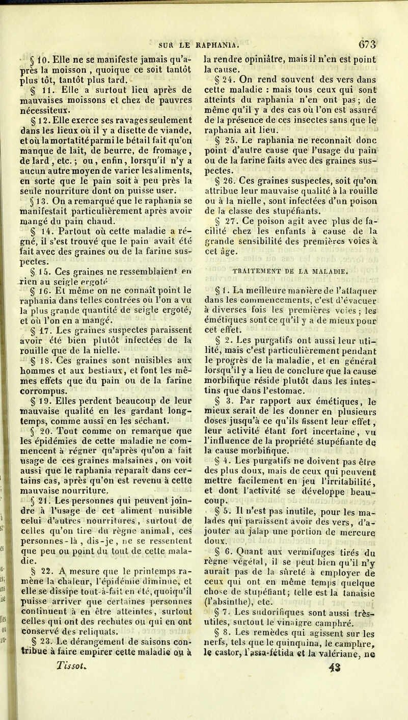 • § 10. Elle ne se manifeste jamais qu'a- près la moisson , quoique ce soit tantôt plus tôt, tantôt plus tard. § 11. Elle a surtout lieu après de mauvaises moissons el chez de pauvres nécessiteux. § 12. Elle exerce ses ravages seulement dans les lieux oîi il y a disette de viande, etoùlamortatitéparmile bétail fait qu'on manque de lait, de beurre, de fromage, de lard , etc. ; ou, enfin, lorsqu'il n'y a aucun autre moyen de varier les aliments, en sorte que le pain soit à peu près la seule nourriture dont on puisse user. § 13. On a remarqué que le raphania se manifestait particulièrement après avoir mangé du pain chaud. § 14. Partout oix cette maladie a ré- gné, il s'est trouvé que le pain avait été tait avec des graines ou de la farine sus- pectes. § 15. Ces graines ne ressemblaient en -rien au sciele ergoté § 16. Et même on ne connaît point le raphania dans telles contrées oii l'on a vu la plus grande quantité de seigle ergoté, et où l'on en a mangé. § 17. Les graines suspectes paraissent avoir été bien plutôt infectées de la rouille que de la nielle. § 18. Ces graines sont nuisibles aux hommes et aux bestiaux, et font les mê- mes effets que du pain ou de la farine corrompus. § 19. Elles perdent beaucoup de leur mauvaise qualité en les gardant long- temps, comme aussi en les séchant. § 20. Tout comme on remarque que les épidémies de cette maladie ne com- mencent à régner qu'après qu'on a fait usage de ces graines malsaines, on voit aussi que le raphania reparaît dans cer- tains cas, après qu'on est revenu à cette mauvaise nourriture. § 21. Les personnes qui peuvent join- dre à l'usage de cet aliment nuisible celui d'autres nourritures , surtout de celles qu'on tire du règne animal, ces personnes-là , dis-je, ne se ressentent que peu ou ppint du tout de cette mala- die. § 22. A mesure que le printemps ra- mène la chaleur, l'épidémie diminue, et elle se dissipe tout-à-fait en été, quoiqu'il puisse arriver que certaines personnes continuent à en être atteintes, surtout celles qui ont des rechutes ou qui en ont conservé des reliquats. § 23. Le dérangement de saisons con- tribue à faire empirer celte maladie ow h. Tissot^ la rendre opiniâtre, mais il n'en est point la cause. § 24. On rend souvent des vers dans cette maladie : mais tous ceux qui sont atteints du raphania n'en ont pas ; de même qu'il y a des cas oii l'on est assuré de la présence de ces insectes sans que le raphania ait lieu. § 25. Le raphania ne reconnaît donc point d'aulre cause que l'usage du pain ou de la farine faits avec des graines sus- pectes. § 26. Ces graines suspectes, soit qu'on attribue leur mauvaise qualité à la rouille ou à la nielle, sont infectées d'un poison de la classe des stupéfiants. § 27. Ce poison agit avec plus de fa- cilité chez les enfants à cause de la grande sensibilité des premières voies k cet âge. TRAITEMENT DE LA MALADIE. § 1. La meilleure manière de l'attaquer dans les commencements, c'est d'évacuer à diverses fois les premières voies ; les émétiques sont ce qu'il y a de mieux pour cet effet. § 2. Les purgatifs ont aussi leur uti- lité, mais c'est particulièrement pendant le progrès de la maladie, et en général lorsqu'il y a lieu de conclure que la cause morbifique réside plutôt dans les intes- tins que dans l'estomac. § 3. Par rapport aux émétiques, le mieux serait de les donner en plusieurs doses jusqu'à ce qu'ils fissent leur effet, leur activité étant fort incertaine, vu l'influence de la propriété stupéfiante dq la cause morbifique. § 4. Les purgatifs ne doivent pas être des plus doux, mais de ceux qui peuvent mettre facilement en jeu l'irritabilité, et dont l'activité se développe beau- coup. § 5. Il n'est pas inutile, pour les ma- lades qui paraissent avoir des vers, d'a- jouter au jalap une portion de mercure doux. § 6. Quant aux vermifuges tirés du règne végétal, il se peut bien qu'il n'y aurait pas de la sûreté à employer de ceux qui ont en même temps quelque chose de stupéfiant; (elle est la tanaisie (l'absinthe), etc. § 7. Les siidorifiques sont aussi très- utiles, surtout le vinaigre camphré. § 8. Les remèdes qui agissent sur les nerfs, tels que le quinquina, le camphre, le castor, r»ssa-fétida et la valériane, u« 43