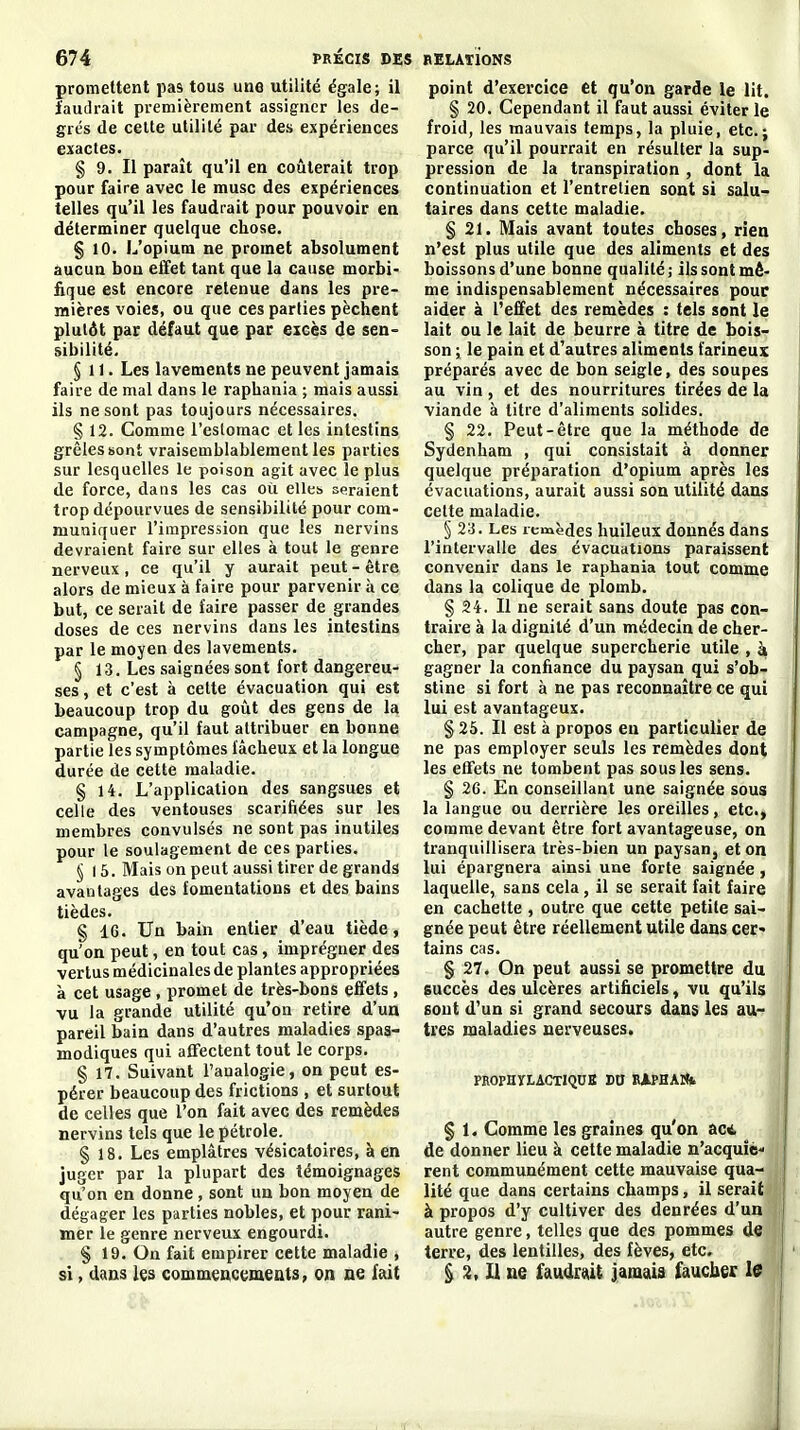 promettent pas tous une utilité égale; il faudrait premièrement assigner les de- grés (le cette utilité par des expériences exactes. § 9. Il paraît qu'il en coûterait trop pour faire avec le musc des expériences telles qu'il les faudrait pour pouvoir en déterminer quelque chose. § 10. L'opium ne promet absolument aucun bon effet tant que la cause morbi- fique est encore retenue dans les pre- mières voies, ou que ces parties pèchent plutôt par défaut que par eicès de sen- sibilité. §11. Les lavements ne peuvent jamais faire de mal dans le raphania ; mais aussi ils ne sont pas toujours nécessaires. § 12. Comme l'estomac et les intestins grêles sont vraisemblablement les parties sur lesquelles le poison agit avec le plus de force, dans les cas où elles seraient trop dépourvues de sensibilité pour com- muniquer l'impression que les nervins devi-aient faire sur elles à tout le genre nerveux, ce qu'il y aurait peut - être alors de mieux à faire pour parvenir à ce but, ce serait de faire passer de grandes doses de ces nervins dans les intestins par le moyen des lavements. § 13. Les saignées sont fort dangereu- ses , et c'est à celte évacuation qui est beaucoup trop du goût des gens de la campagne, qu'il faut attribuer en bonne partie les symptômes fâcheux et la longue durée de cette maladie. § 14. L'application des sangsues et celle des ventouses scarifiées sur les membres convulsés ne sont pas inutiles pour le soulagement de ces parties. § I 5. Mais on peut aussi tirer de grands avantages des fomentations et des bains tièdes. § 16. Un bain entier d'eau tiède, qu'on peut, en tout cas, imprégner des vertus médicinales de plantes appropriées à cet usage, promet de très-bons effets, vu la grande utilité qu'on retire d'un pareil bain dans d'autres maladies spaa- modiques qui affectent tout le corps. § 17. Suivant l'analogie, on peut es- pérer beaucoup des frictions , et surtout de celles que l'on fait avec des remèdes nervins tels que le pétrole. § 18. Les emplâtres vésicatoires, à en juger par la plupart des témoignages qu'on en donne, sont un bon moyen de dégager les parties nobles, et pour rani- mer le genre nerveux engourdi. § 19. On fait empirer cette maladie , si, dans commencmeuts, on ae fait point d'exercice et qu'on garde le lit. § 20. Cependant il faut aussi éviter le froid, les mauvais temps, la pluie, etc.; parce qu'il pourrait en résulter la sup- pression de la transpiration , dont la continuation et l'entretien sont si salu- taires dans cette maladie. § 21. Mais avant toutes choses, rien n'est plus utile que des aliments et des boissons d'une bonne qualité; ils sont mê- me indispensablement nécessaires pour aider à l'effet des remèdes : tels sont le lait ou le lait de beurre à titre de bois- son ; le pain et d'autres aliments farineux préparés avec de bon seigle, des soupes au vin , et des nourritures tirées de la viande à titre d'aliments solides. § 22. Peut-être que la méthode de Sydenham , qui consistait à donner quelque préparation d'opium après les évacuations, aurait aussi son utilité dans cette maladie. § 23. Les remèdes huileux donnés dans l'intervalle des évacuations paraissent convenir dans le raphania tout comme dans la colique de plomb. § 24. Il ne serait sans doute pas con- traire à la dignité d'un médecin de cher- cher, par quelque supercherie utile , à gagner la confiance du paysan qui s'ob- stine si fort à ne pas reconnaître ce qui lui est avantageux. § 25. Il est à propos en particulier de ne pas employer seuls les remèdes dont les effets ne tombent pas sous les sens. § 26. En conseillant une saignée sous la langue ou derrière les oreilles, etc., comme devant être fort avantageuse, on tranquillisera très-bien un paysan, et on lui épargnera ainsi une forte saignée , laquelle, sans cela, il se serait fait faire en cachette , outre que cette petite sai- gnée peut être réellement utile dans cer* tains cas. § 27. On peut aussi se promettre du succès des ulcères artificiels, vu qu'ils sont d'un si grand secours dans les au- tres maladies nerveuses. PROPHïLACTlQnK Dtl RiPHAUfc § 1. Comme les graines qu'on ac<t de donner lieu à cette maladie n'acquîc rent communément cette mauvaise qua- lité que dans certains champs, il serait à propos d'y cultiver des denrées d'un autre genre, telles que des pommes de terre, des lentilles, des fèves, etc. ^ 3, U ne faudrùt jamais faucber l9