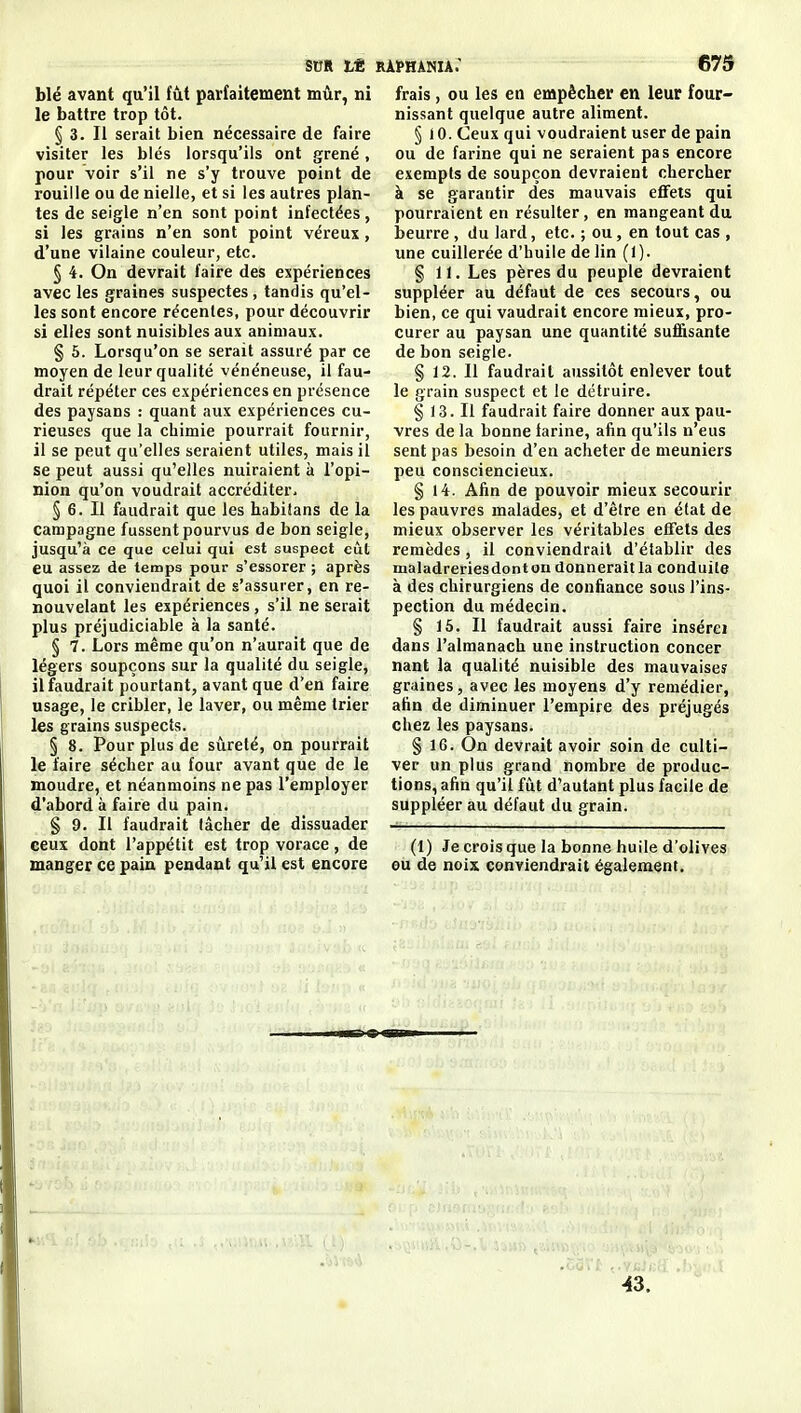 stfR tt ràphania: 679 blé avant qu'il fût parfaitement mûr, ni le battre trop tôt. § 3. Il serait bien nécessaire de faire visiter les blés lorsqu'ils ont grené, pour voir s'il ne s'y trouve point de rouille ou de nielle, et si les autres plan- tes de seigle n'en sont point infectées, si les grains n'en sont point véreux, d'une vilaine couleur, etc. § 4. On devrait faire des expériences avec les graines suspectes, tandis qu'el- les sont encore récentes, pour découvrir si elles sont nuisibles aux animaux. § 5. Lorsqu'on se serait assuré par ce moyen de leur qualité vénéneuse, il fau- drait répéter ces expériences en présence des paysans : quant aux expériences cu- rieuses que la chimie pourrait fournir, il se peut qu'elles seraient utiles, mais il se peut aussi qu'elles nuiraient à l'opi- nion qu'on voudrait accréditer- § 6. Il faudrait que les habilans de la campagne fussent pourvus de bon seigle, jusqu'à ce que celui qui est suspect eût eu assez de temps pour s'essorer ; après quoi il conviendrait de s'assurer, en re- nouvelant les expériences, s'il ne serait plus préjudiciable à la santé. § 7. Lors même qu'on n'aurait que de légers soupçons sur la qualité du seigle, il faudrait pourtant, avant que d'en faire usage, le cribler, le laver, ou même trier les grains suspects. § 8. Pour plus de siirelé, on pourrait le faire sécber au four avant que de le moudre, et néanmoins ne pas l'employer d'abord à faire du pain. § 9. Il faudrait lâcher de dissuader eeux dont l'appétit est trop vorace, de manger ce pain pendant qu'il est encore frais, ou les en empêcher en leur four- nissant quelque autre aliment. § 10. Ceux qui voudraient user de pain ou de farine qui ne seraient pas encore exempts de soupçon devraient chercher à se garantir des mauvais effets qui pourraient en résulter, en mangeant du beurre , du lard, etc. ; ou, en tout cas , une cuillerée d'huile de lin (1). § 11. Les pères du peuple devraient suppléer au défaut de ces secours, ou bien, ce qui vaudrait encore mieux, pro- curer au paysan une quantité sufi&sante de bon seigle. § 12. Il faudrait aussitôt enlever tout le grain suspect et le détruire. § 13. Il faudrait faire donner aux pau- vres de la bonne farine, afin qu'ils n'eus sent pas besoin d'en acheter de meuniers peu consciencieux. § 14. Afin de pouvoir mieux secourir les pauvres malades, et d'être en état de mieux observer les véritables effets des remèdes , il conviendrait d'établir des maladreriesdonton donnerait la conduite à des chirurgiens de confiance sous l'ins- pection du médecin. § 16. Il faudrait aussi faire insérei dans l'almanach une instruction concer nant la qualité nuisible des mauvaiseî graines, avec les moyens d'y remédier, afin de diminuer l'empire des préjugés chez les paysans. § 16. On devrait avoir soin de culti- ver un plus grand nombre de produc- tions, afin qu'il fût d'autant plus facile de suppléer au défaut du grain. (1) Je crois que la bonne huile d'olives ou de noix conviendrait également. 43.