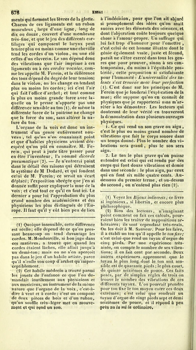 ê78 Ei ments qui forment les lèvres de la glotte. Chacun de ces ligamenis est un ruban musculeux , large d'une ligne, long de dix ou douze, couvert d'une membrane très-tine, et que le jeu des différents car- tilages qui composent le larynx peut tendre plus ou moins comme une cheville tend les cordes d'un violon , ou une clé celles d'un clavecin. Le son dépend donc des vibrations que l'air imprime à ces ligaments ou à ces cordes vocales, com- me les appelle M. Ferein, et la différence des Ions dépend du degré de leur tension: dans le violon, on les change en tendant plus ou moins les cordes; ici c'est l'air qui fait l'oftice d'archet; et tout comme la plus ou moins grande force avec la- quelle on le presse n'apporte pas une différence sensible au ton (1), de même la différente force de la poitrine ne change que la force du son, sans altérer la na- ture du ton. L'org^ane de la voix est donc un ins- trument d'un genre entièrement nou- veau , tel qu'on n'en connaissait point et que d'habiles physiciens avaient dés- espéré qu'on pût en connaître. M. Fe- rein , qui peut à juste titre passer pour en être l'inventeur, l'a nommé dicorde pneumatique. (2). — Je n'entrerai point dans le détail des raisons qui détruisent le système de M Dodard, et qui fondent celui de M. Ferein; ce serait un écart déplacé; l'exposition abrégée que j'en ai donnée suffit pour expliquer la mue de la voix ; et c'est tout ce qu'il en faut ici. Le dernier a pour lui l'approbation du plus grand nombre des académiciens et des physiciens les plus distingués de l'Eu- rope. Il faut qu'il y eût bien peu de lieu (1) Quoique insensible, celte différence est réelle; elle dépend de ce qu'en pres- sant beaucoup on tend davantage les cordes. M. Mondonville, si bon juge dans ces mati(!res, a trouvé que quand les cordes étaient lâches, elle allait jusqu'à un demi-ton; mais on ne s'en aperçoit pas dans lejeu d'un habile artiste, parce qu'il n'enfle son coup d'archet qu'imper- ceptiblement. (2) Cet habile médecin a trouvé parmi les jouets de l'enfance ce que l'on de- mandait inutilement aux physiciens et aux musiciens, un instrument de la môme nature que l'organe de la voix, c'est-ù- dire à vent et à corde; c'est un composé de deux pièces de bois et d'un ruban, qu'un souffle très-léger met en mouve- ment et qui r«nd un son. à l'indécision, pour que l'on ait abjuré si promptement des idées qu'on avait sucées avec les éléments des sciences, et dont l'abjuration coûte toujours quelque chose à l'amour-propre. Un suffrage qui lui fait trop d'honneur pour l'omettre , c'est celui de cet homme illustre dont le génie égilement vaste, juste et fécond, paraît ne s'être exercé dans tous les gen- res que pour prouver, sinon à ses con- temi)orains, du moins à l'équitable pos- térité, cette proposilion si s:itisfaisante pour l'humanité : L'universalilé des ta- lents s'est troui'ée avec leur perfection (1). C'est donc sur les principes de M. Ferein que je fonderai l'explication de la mue; elle suppose qu'on en connaît de physiques que je rapporterai snns m'ar- rêter à les démontrer. Les lecteurs qui douteront de leur vérité en trouveront la démonstration dans plusieurs ouvrages physiques. 1. Ce qui rend un son grave ou aigu , c'est le plus ou moins grand nombre de vibrations que fait le corps sonore dans un temps donné. Plus le nombre des vi- brations sera grand , plus le son sera aigu. 2. Le ton le plus grave qu'on puisse entendre est celui qui est rendu par des corps qui font douze vibrations et demie dans une seconde : le plus aigu, par ceux qui en font six mille quatre cents. Au- dessous du premier terme , et au-dessus du second , on n'entend plus rien (2). (1) Voyez les Bijoux indiscrets ; ce livre si ingénieux, si libertin, er encore plus philosophique. (2) Bien des lecteurs, n'imaginant point comment on fait ces calculs, pour- raient bien les traiter de suppositions ar- bitraires; ils sont cependant très-vrais. On les doit à M. Sauveur. Pour les faire, il a établi un ton qu'il appelle le ton fixe; c'est celui-que rend un tuyau d'orgue de cinq pieds. Par une expérience très- aisée, on compte le nombre de ses vibra- tions; il en fait cent par seconde. Deux autres expériences apprennent que le tuyau le plus long dont le ton soit sen- sible est de quarante pieds ; le plus court, de quinze seizièmes de pouce. Ces faits posés, par de simples règles de trois on trouve le nombre des vibrations de ces différents tuyaux. L'on pourrait prendre pour ton fixe le ton moyen entre ces deux extrêmes; c'est celui que rendrait un tuyau d'orgue de vingt pieds sept et demi seizièmes de pouce, et il répond à peu près au la mi la ordinaire.