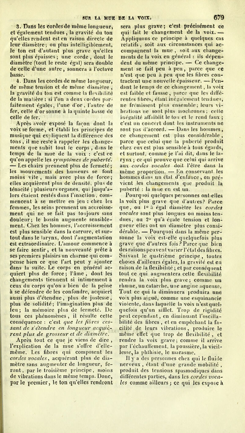 3. Dans les cordes de même longueur, et également tendues , la f^ravité du ton qu'elles rendent est en raison directe de leur diamètre; ou plus intelligiblement, le ton est d'autant plus grave qu'elles sont plus épaisses ; une corde , dont le diamètre (tout le reste égal) sera double de celle d'une autre, sonnera à l'oclave basse. 4. Dans les cordes de même longueur, de même tension et de même diamèire , la gravité du ton est comme la flr\ibililé de la matière : si l'on a deux i oïdes pur- faitement égales, l'une d'or, l'autre de fer, celle d'or sonne à la quinte b.isse de celle de fer. Après avoir exposé la façon dont la voix se forme, et établi les principes de musii|ue qui expliquent la difî'érence des tons, il me reste à rappeler les change- ments que subit tout le corps , dans le temps de la mue de la voix : c'est ce qu'on appelle les symplômes de puberté. — Les chairs |)rerinent plus de fermeté; les mouvements des humeurs se font moins vite , mais avec plus de force; elles acquièrent plus de densité, plus de ténacité ; plusieurs organes, qui jusqu'a- lors étaient restés dans l'inaction , com- mencent à se mettre en jeu : chez les femmes, les seins prennent un accroisse- ment qui ne se fait pas toujours sans douleur; le bassin augmente sensible- ment. Chez les hommes, l'uccroissement est plus sensible dans la carrure, et sur- tout dans le larynx, dont l'augmentation est extraordinaire. L'amour commence à se faire sentir, et la nouveauté prête à ses premiers plaisirs un charme qui com- pense bien ce que l'art peut y ajouter dans la suite. Le corps en général ac- quiert plus de force ; l'âme , dont les changements tiennent si intimement à ceux du corps qu'on a bien de la peine à se défendre de les confondre, acquiert aussi plus d'étendue, plus de justesse, plus de solidité; l'imagination plus de feu; la mémoire plus de fermeté. De tous ces phénomènes , il résulte cette conséquence : c'est que les fibres ces- sant de s'étendre en longueur acquiè- rent plus de grosseur et de diamètre. Après fout ce que je viens de dire , l'explication de la mue s'olFre d'elle- même. Les fibres qui composent les cordes vocalesacquérant plus de dia- mètre sans augmenter de longueur, fe- ront, par le troisième principe, moins de vibrations dans le même temps. Donc, par le premier, le ton qu'elles rendront sera plus grave ; c'est précisément ce qui fait le changement de la voix. — Appliquons ce principe à quelques cas relatifs , soit aux circonstances qui ac- compagnent la mue , soit aux change- ments de la voix en général : ils dépen- dent du même principe. — Ce change- ment se fait peu à peu, parce que ce n'est que peu à peu que les fibres con- tractent une nouvelle épaisseur. — Pen- dant le temps de ce changement, la voix est faible et fausse , parce que les diffé- rentes fibres, étant inégalement tendues, ne frémissent plus ensemble; leurs vi- brations ne sont plus isochrones; celte inégalité affaiblit le ton et le rend faux ; c'est un concert dont les instruments ne sont pas d'accord. — Dans les hommes, ce changement est plus considérable , parce que celui que la puberté produit chez eux est plus sensible à tous égards, et surtout, comme je l'ai dit, dans le la- rynx ; ce qui prouve que celui qui arrive aux cordes vocales doit l'être dans la même proportion. — Va\ conservant les hommes dans un état d'eiifatice , on pré- vient les changemenls que produit la ])uherté : la mue en est un Pourquoi quelques personnes ont-elles la voix plus grave que d'autres? Parce que, ou 1° à égal diamètre les cordes vocales sont plus longues ou moins ten- dues, ou 2= qu'à égale tension et lon- gueur elles ont un diamètre plus consi- dérable. — Pourquoi dans la même per- sonne la voix est-elle quelquefois plus grave que d'aulres fuis .>* Parce que bien des raisons peuvent varier l'état des fibres. Suivant le quatrième principe, toutes choses d'ailleurs égales, la gravité est en raison de la flexibilité ; et par conséquent tout ce qui augmentera cette flexibilité rendra la voix plus grave; comme un rhume, un catarrhe, une angine aqueuse. Tout ce qui la diminuera produira une voix plus aiguë, comme une esquinancie violente, dans laquelle la voix n'est quel- quefois qu'un sifflet. Trop de rigidité peut cependant, en diminuant l'oscilla- bilité des fibres , et en empêchant la fa- cilité de leurs vibrations, produire le même effet que trop de flexibilité , et rendre la voix grave; comme il arrive par l'échauffemeiit, la poussière, la vieil- lesse, la phlhisie, le marasme. Il y a des personnes chez qui le fluide nerveux , étant d'une grande mobilité , produit des tensions spasmodiques dans diflférenles parties, dans les cordes voca- les comme ailleurs ; ce qui les expose à