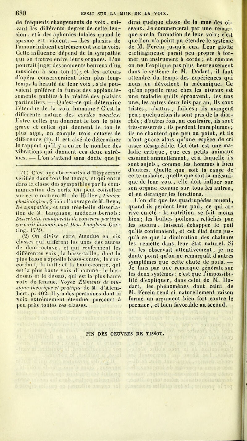 de fréquents changements de voix , sui- vant les différents degiés de cette ten- sion , et à des aphonies totales quand le spasme est violent. — Les plaisirs de l'amour influent extrêmement sur la voix. Cette influence dépend de la sympathie qui se trouve entre leurs organes. L'on pourrait juger des moments heureux d'un musicien à son ton (l); et les acteurs d'opéra conserveraient bien plus long- temps la beauté de leur voix , s'ils pou- vaient préférer ta fumée des applaudis- sements publics à la réalité des plaisirs particuliers. — Qu'est-ce qui détermine l'étendue de la voix humaine ? C'est la différente nature des cordes vocales. Entre celles qui donnent le ton le plus grave et celles qui donnent le ton le plus aigu, on compte trois octaves de différence (2). Il est aisé de déterminer le rapport qu'il y a entre le nombre des vibrations qui donnent ces deux extrê- mes. — L'on s'attend sans doute que je (1) C'est une observation d'Hippnr.r.nlc vérifiée dans tous les temps, et qui entre dans la classe des sympathies par la com- munication des nerfs. On peut consulter sur celle niaiiôre M. de Haller , Linneœ phijsiologicœ, § 555 : l'ouvrage de M. Rega, De sijmpatliia, ot une Irès-belle disserla- lion de M. Langi)ans, médecin bernois: Dissertatio inauguralis de consensu pnriium corporis humani, auct.Dan. Lunghans. Gœl- ling, 1749. (2) On divise cette étendue en six classes qui diffèrent les unes des autres de demi-oclave, et qui renferment les différenlcs voix, la basse-taille, dont la plus basse s'appelle basse-contre ; le con- cordant, la taille et la haule-conire, qui esl la plus haule voix d'homme ; le bas- dessus et le dessus, qui est la plus liante voix de femme. Voyez Éléments de mic nique théorique et pratique de M. d'Alem- bert, p. 102. 11 y a des personnes dont la voix extrêmement étendue parcourt à peu près toutes ces classes. dirai quelque chose de la mue des oi- seaux. Je commencerai par une remar- que sur la formation de leur voix; c'est que l'on n'a point pu étendre le système de M. Ferein jusqu'à eux. Leur glotte cartilagineuse paraît peu propre à for- mer un instrument à corde ; et comme on ne l'explique pas plus heureusement dans le système de M. Dodart, il faut attendre du temps des expériences qui nous en dévoilent la mécanique. Ce qu'on appelle mue chez les oiseaux est line maladie qu'ils éprouvent, les uns une, les autres deux fois par an. Ils sont tristes, abattus, faibles; ils mangent peu ; quelquefois ils sont pris de la diar- rhée ; d'autres fois, au contraire, ils sont très-resserrés : ils perdent leurs plumes ; ils ne chantent que peu ou point, et ils n'ont guère alors qu'une espèce de cri assez désagréable. Cet état est une ma- ladie critique, que ces petits animaux essuient annuellement, et à laquelle ils sont sujets , comme les hommes à bien d'autres. Quelle que soit la cause de cette maladie, quelle que soit la mécani- que de leur voix, elle doit influer sur son organe comme sur tous les autres , et en déranger les fonctions. L'on dit que les quadrupèdes muent, quand ils perdent leur poil, ce qui ar- rive en été : la nutrition se fait moins bien ; les bulbes poileux , relâchés par les sueurs , laissent échapper le poil qu'ils contenaient, et cet état dure jus- qu'à ce que la diminution des chaleurs les remette dans leur état naturel. Si on les observait attentivement, je ne doute point qu'on ne remarquât d'autres symptômes que cette chute de poils. — Je fiuis par une remarque générale sur les deux systèmes : c'est que l'impossibi- lité d'expliquer, dans celui de M. Do- dart, les phénomènes dont celui de M. Ferein rend si naturellement raison forme un argument bien fort contre le premier, et bien favorable au second. FIN DÈS OEDVrES DE ÏISâOT.