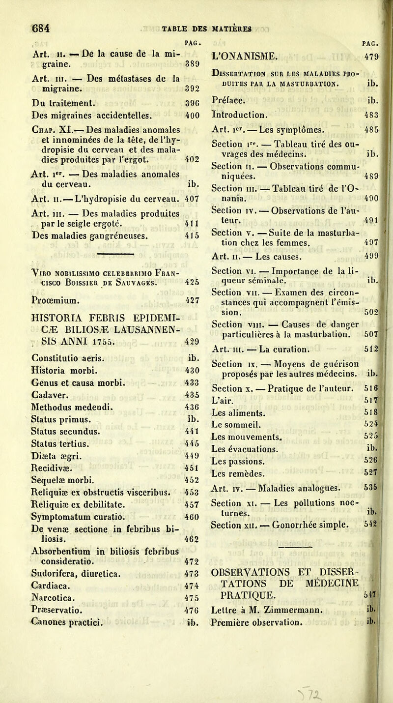 PAG. Art. II. — De la cause de la mi- graine. Art. m. — Des métastases de la migraine. Du traitement. Des migraines accidentelles. Chap. XI.— Des maladies anomales et innominées de la tête, de l'hy- dropisie du cerveau et des mala- dies produites par l'ergot. Art. 1. — Des maladies anomales du cerveau. Art. II.—L'hydropisie du cerveau. Art. m. — Des maladies produites par le seigle ergoté. Des maladies gangreneuses. Vmo NOBILISSIMO CELKBHRRIMO FRAN- CISCO BoissiER DE Sauvages. Proœmium. 389 392 39G 400 402 ib. 407 411 415 425 427 HISTORIA FEBRIS EPIDEMI- BILIOS^ LAUSANNEN- SIS ANNI 1755. 429 Constitutio aeris. ib. Historia morbi. 430 Genus et causa morbi. 433 Cadaver. 435 Methodus medeadi. 436 Status primus. ib. Status secundus. 441 Status tertius. 445 Disela œgri. 449 Recidivae. 451 Sequelœ morbi. 452 Reliquiœ ex obstructis visceribus. 453 Reliquiae ex debilitate. 457 Symptomatum curatio. 460 De venae sectione in febribus bi- liosis. 462 Absorbentium in biliosis febribus consideratio. 472 Sudorifera, diurelica. 473 Gardiaca. 474 Narcotica. 475 Prœservatio. 476 Canones practici. ib. L'ONANISME. PAG. 479 Dissertation sur les maladies pro- duites par la masturbation. ib. Préface. ib. Introduction. 483 Art. 1«^. — Les symptômes. 485 Section i. — Tableau tiré des ou- vrages des médecins. ib. Section ii. — Observations commu- niquées. 489 Section m. —Tableau tiré de l'O^ nania. 490 Section iv. — Observations de l'au- teur. 49 U Section v. —Suite de la masturba- tion chez les femmes. 497 Art. II.— Les causes. 499 Section VI. —Importance de la li- queur séminale. ib. Section vu. — Examen des circon- stances qui accompagnent l'émis- sion. 502| Section vin. — Causes de danger particulières à la masturbation. 5071 Art. III. — La curation. 511 Section ix. — Moyens de giiérison proposés par les autres médecins, ib^ Section x. — Pratique de l'auteur. 51 ( L'air. 511 Les aliments. 518'' Le sommeil. 524 Les mouvements. 525 i Les évacuations. il^- Les passions. 526 Les remèdes. 527 Art. IV. — Maladies analogues. 535 > Section xi. — Les pollutions noc- turnes. Section XII. — Gonorrhée simple. ib. 542 OBSERVATIONS ET DISSER- TATIONS DE MÉDECINE ' PRATIQUE. 54Î Lettre à M. Zimmermann. ib' Première observation. iS» i