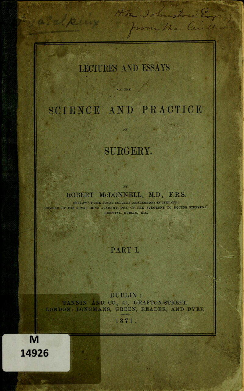 SCIENCE AND PRACTICE SURGERY. ROBERT McDonnell, m.d., f.r.s. FELLOW OF THE EOTAL COLLEGE OE.STJJEIGEOKS IN lEELAWD ; MEMBEK OF THE BOYAL IKISB ACADEMY, OJ«E OF THE SURGEONS TO DOCTOB STEEVENS' HOSPITAL, DUBLIN, ETC. PART L DUBLIN : FANNIN AND CO., 41, GEAFTGN-STEEET. LONDON; LONGMANS, GREEN, READER, AND DYER. 18 71. M 14926