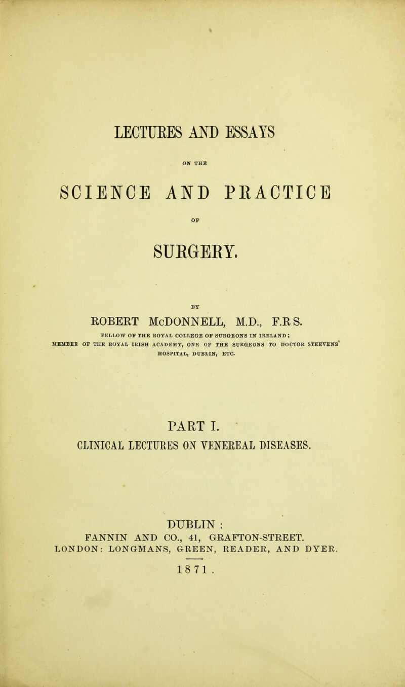 ON THE SCIENCE AND PRACTICE OS SURGERY. BY ROBERT McDonnell, m.d., f.rs. FELLOW OF THE KOTAL COLLEGE OF SURGEONS IN IRELAND ; MEMBEE OF THE ROYAL IRISH ACADEMY, ONE OF THE SURGEONS TO DOCTOR STEEVENS' HOSPITAL, DUBLIN, ETC. PART I. CLINICAL LECTUEES ON VENEREAL DISEASES. DUBLIN : FANNIN AND CO., 41, GEAFTON-STREET. LONDON: LONGMANS, GREEN, READER, AND DYER. 18 71