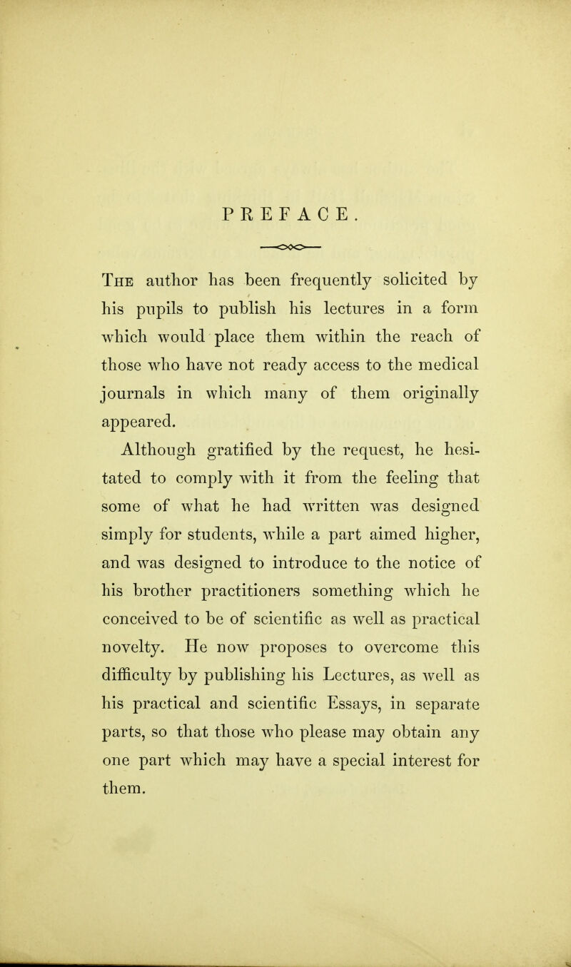 PREFACE. The author has been frequently solicited by his pupils to publish his lectures in a form which would place them within the reach of those who have not ready access to the medical journals in which many of them originally appeared. Although gratified by the request, he hesi- tated to comply with it from the feeling that some of what he had written was designed simply for students, while a part aimed higher, and was designed to introduce to the notice of his brother practitioners something which he conceived to be of scientific as well as practical novelty. He now proposes to overcome this difiiculty by pubHshing his Lectures, as well as his practical and scientific Essays, in separate parts, so that those who please may obtain any one part which may have a special interest for them.