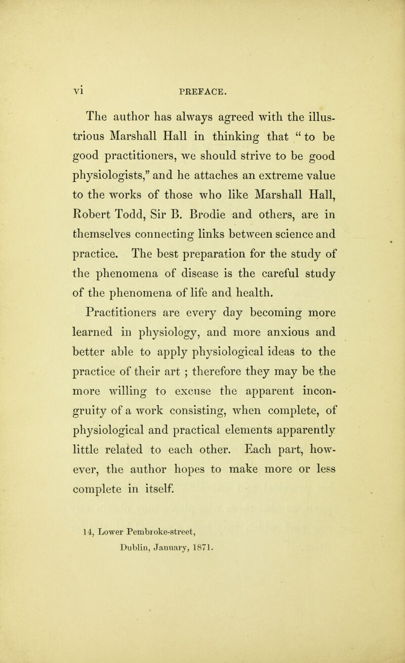 The author has always agreed with the illus- trious Marshall Hall in thinking that  to be good practitioners, we should strive to be good physiologists, and he attaches an extreme value to the works of those who like Marshall Hall, Robert Todd, Sir B. Brodie and others, are in themselves connecting links between science and practice. The best preparation for the study of the phenomena of disease is the careful study of the phenomena of life and health. Practitioners are every day becoming more learned in physiology, and more anxious and better able to apply physiological ideas to the practice of their art ; therefore they may be the more willing to excuse the apparent incon- gruity of a work consisting, when complete, of physiological and practical elements apparently little related to each other. Each part, how- ever, the author hopes to make more or less complete in itself. 14, Lower Pembroke-street, Dublin, January, 1871.