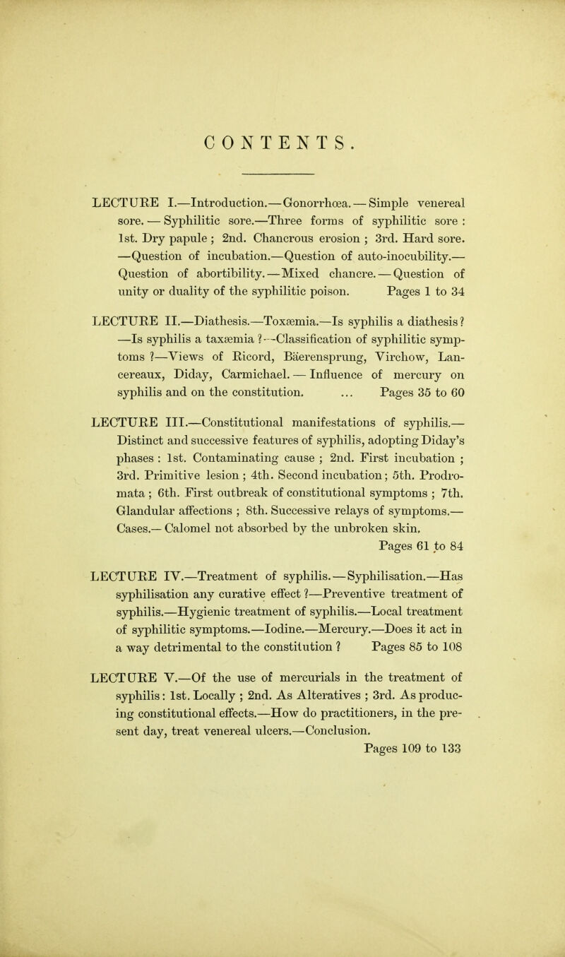 CONTENTS. LECTURE I.—Introduction.—Gonorrhoea. — Simple venereal sore. — Syphilitic sore.—Three forms of syphilitic sore : 1st. Dry papule ; 2nd. Chancrous erosion ; 3rd. Hard sore. —Question of incubation.—Question of auto-inoeubility.— Question of abortibility.—Mixed chancre. — Question of unity or duality of the syphilitic poison. Pages 1 to 34 LECTURE II.—Diathesis.—Toxaemia.—Is syphilis a diathesis ? —Is syphilis a taxsemia ? —Classification of syphilitic symp- toms ?—Views of Ricord, Baerensprung, Virchow, Lan- cereaux, Diday, Carmichael. — Influence of mercury on syphilis and on the constitution. ... Pages 35 to 60 LECTURE III.—Constitutional manifestations of syphilis.— Distinct and successive features of syphilis, adopting Diday's phases : 1st. Contaminating cause ; 2nd. First incubation ; 3rd. Primitive lesion; 4th. Second incubation; 5th. Prodro- mata ; 6th. First outbreak of constitutional symptoms ; 7th. Glandular affections ; 8th. Successive relays of symptoms.— Cases.— Calomel not absorbed by the unbroken skin. Pages 61 to 84 LECTURE IV.—Treatment of syphilis.—Syphilisation.—Has syphilisation any curative effect ?—Preventive treatment of syphilis.—Hygienic treatment of syphilis.—Local treatment of syphilitic symptoms.—Iodine.—Mercury.—Does it act in a way detrimental to the constitution ? Pages 85 to 108 LECTURE V.—Of the use of mercurials in the treatment of syphilis: 1st. Locally ; 2nd. As Alteratives ; 3rd. As produc- ing constitutional effects.—How do practitioners, in the pre- sent day, treat venereal ulcers.—Conclusion. Pages 109 to 133