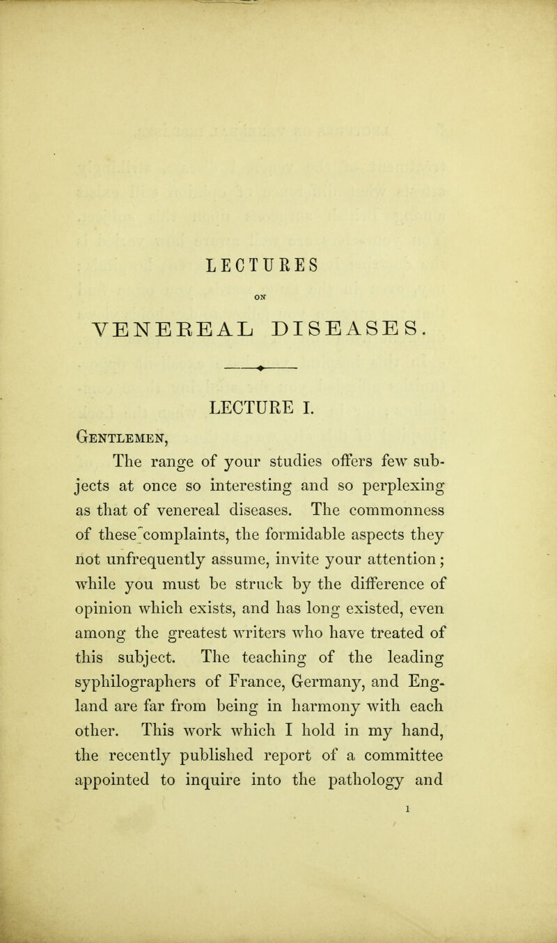 LECTFRES OIT VENEREAL DISEASES. LECTURE 1. Gentlemen, The range of your studies offers few sub- jects at once so interesting and so perplexing as that of venereal diseases. The commonness of these^complaints, the formidable aspects they not unfrequently assume, invite your attention; while you must be struck by the difference of opinion which exists, and has long existed, even among the greatest writers who have treated of this subject. The teaching of the leading syphilographers of France, Germany, and Eng- land are far from being in harmony with each other. This work which I hold in my hand, the recently published report of a committee appointed to inquire into the pathology and