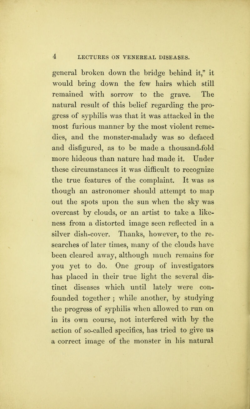 general broken down the bridge behind it, it would bring down the few hairs which still remained with sorrow to the grave. The natural result of this belief regarding the pro- gress of syphilis was that it was attacked in the most furious manner by the most violent reme- dies, and the monster-malady was so defaced and disfigured, as to be made a thousand-fold more hideous than nature had made it. Under these circumstances it was difficult to recognize the true features of the complaint. It was as though an astronomer should attempt to map out the spots upon the sun wdien the sky was overcast by clouds, or an artist to take a like- ness from a distorted image seen reflected in a silver dish-cover. Thanks, however, to the re- searches of later times, many of the clouds have been cleared away, although much remains for you yet to do. One group of investigators has placed in their true light the several dis- tinct diseases which until lately were con- founded together ; while another, by studying the progress of syphilis when allowed to run on in its own course, not interfered with by the action of so-called specifics, has tried to give us a correct image of the monster in his natural