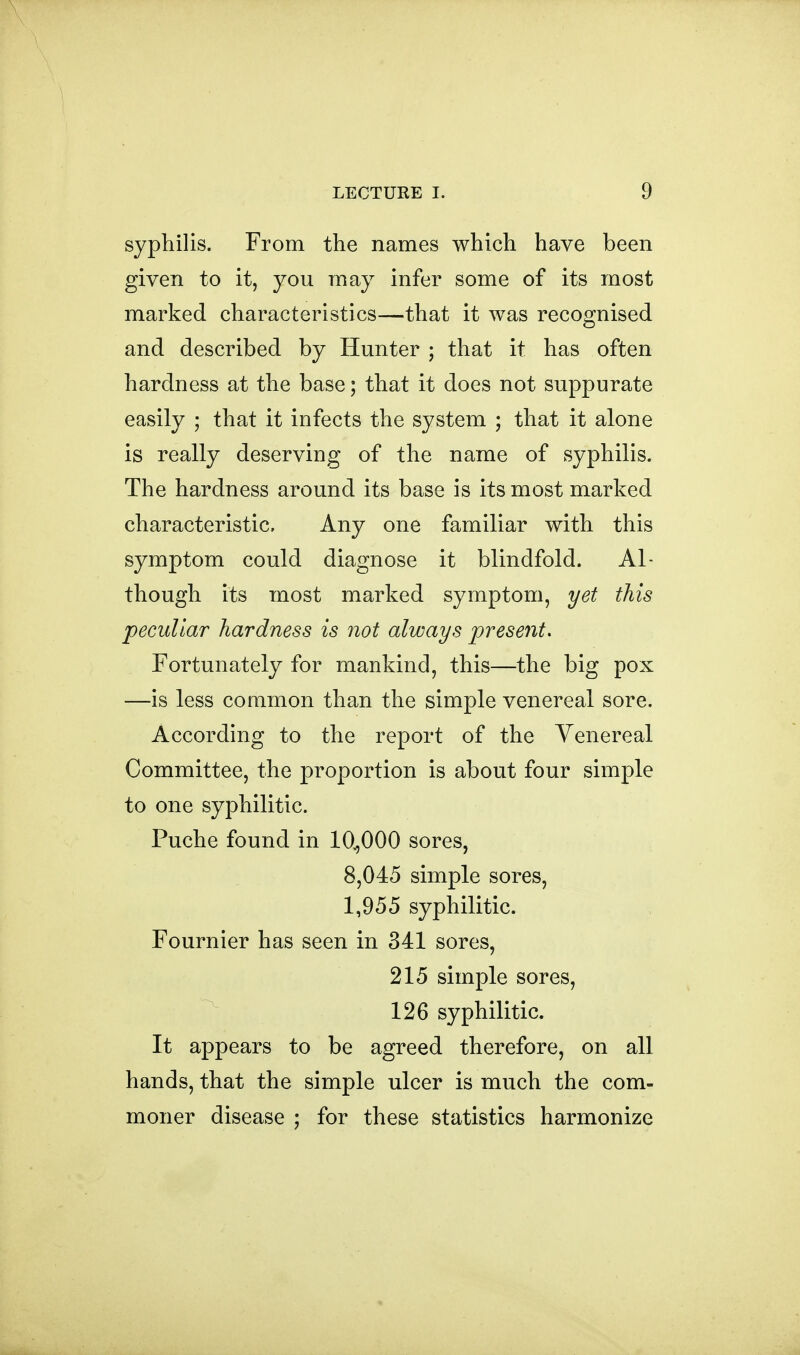 syphilis. From the names which have been given to it, you may infer some of its most marked characteristics—that it was recognised and described by Hunter ; that it has often hardness at the base; that it does not suppurate easily ; that it infects the system ; that it alone is really deserving of the name of syphilis. The hardness around its base is its most marked characteristic. Any one familiar with this symptom could diagnose it blindfold. Al- though its most marked symptom, yet this peculiar hardness is not always present. Fortunately for mankind, this—the big pox —is less common than the simple venereal sore. According to the report of the Venereal Committee, the proportion is about four simple to one syphilitic. Puche found in 10^000 sores, 8,045 simple sores, 1,955 syphilitic. Fournier has seen in 341 sores, 215 simple sores, 126 syphilitic. It appears to be agreed therefore, on all hands, that the simple ulcer is much the com- moner disease ; for these statistics harmonize