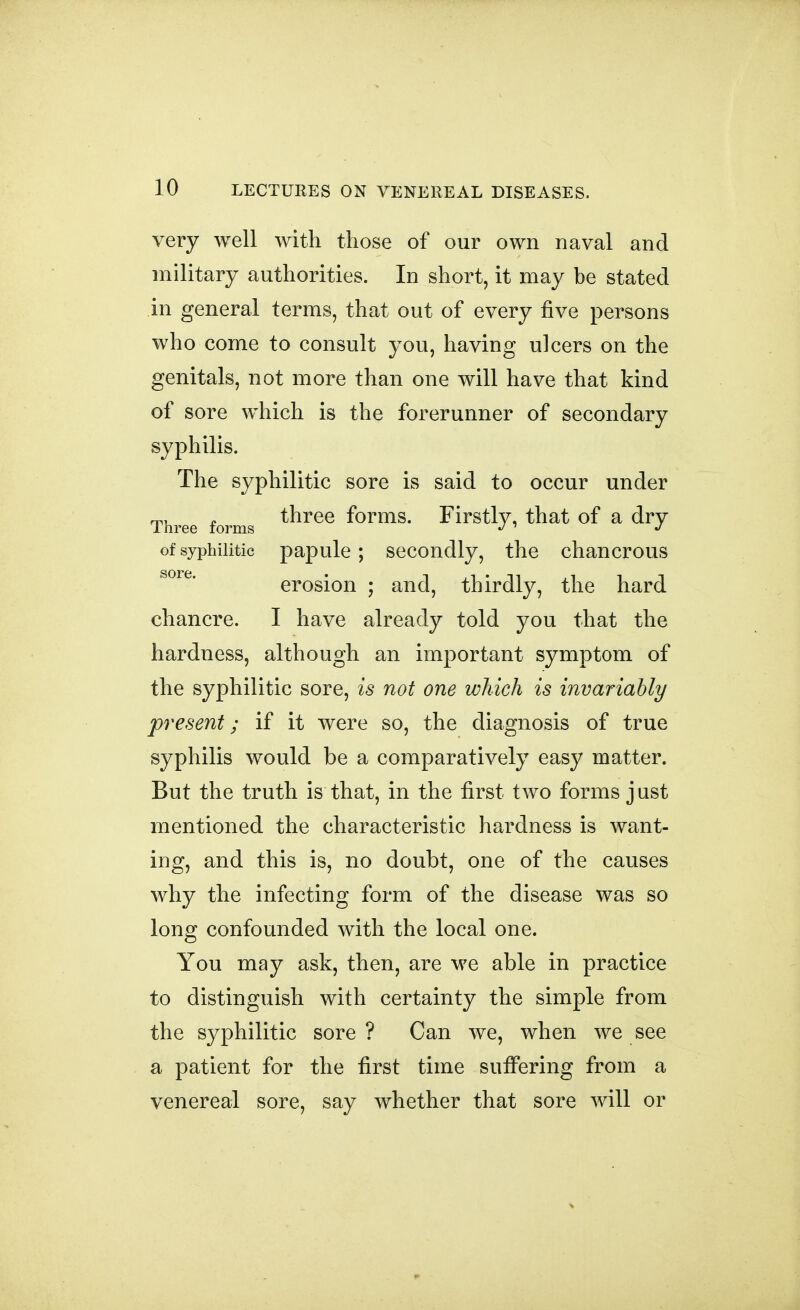 very well with those of our own naval and military authorities. In short, it may be stated in general terms, that out of every five persons who come to consult you, having ulcers on the genitals, not more than one will have that kind of sore which is the forerunner of secondary syphilis. The syphilitic sore is said to occur under Three forms ^^^^^ forms. Firstly, that of a dry of syphilitic papule; secondly, the chancrous erosion ; and, thirdly, the hard chancre. I have already told you that the hardness, although an important symptom of the syphilitic sore, is not one which is invariably present; if it were so, the diagnosis of true syphilis would be a comparatively easy matter. But the truth is that, in the first two forms j ust mentioned the characteristic hardness is want- ing, and this is, no doubt, one of the causes why the infecting form of the disease was so long confounded with the local one. You may ask, then, are we able in practice to distinguish with certainty the simple from the syphilitic sore ? Can we, when we see a patient for the first time suffering from a venereal sore, say whether that sore will or