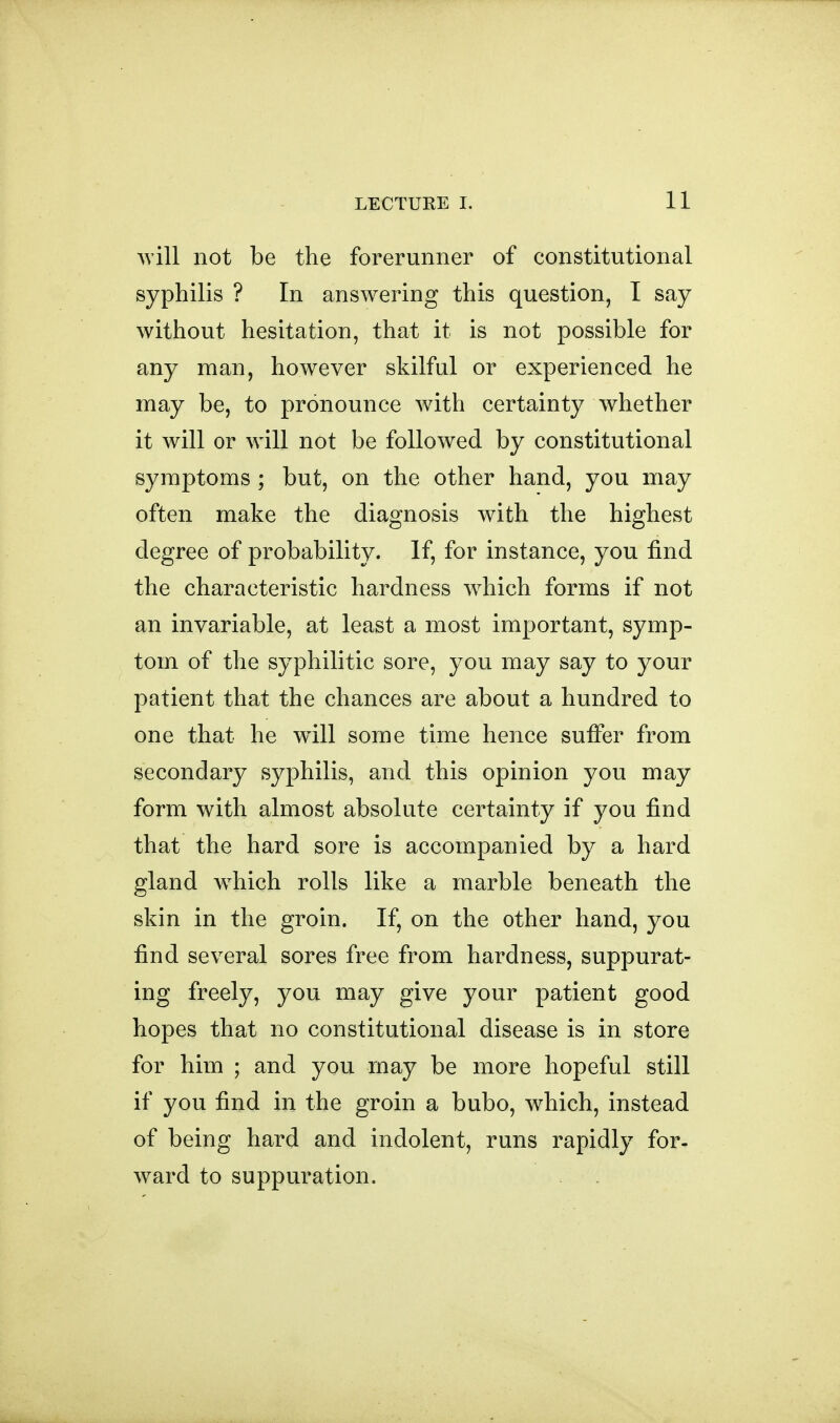 will not be the forerunner of constitutional syphilis ? In answering this question, I say without hesitation, that it is not possible for any man, however skilful or experienced he may be, to pronounce with certainty whether it will or will not be followed by constitutional symptoms ; but, on the other hand, you may often make the diagnosis with the highest degree of probability. If, for instance, you find the characteristic hardness w^hich forms if not an invariable, at least a most important, symp- tom of the syphilitic sore, you may say to your patient that the chances are about a hundred to one that he will some time hence suffer from secondary syphilis, and this opinion you may form with almost absolute certainty if you find that the hard sore is accompanied by a hard gland w^hich rolls like a marble beneath the skin in the groin. If, on the other hand, you find several sores free from hardness, suppurat- ing freely, you may give your patient good hopes that no constitutional disease is in store for him ; and you may be more hopeful still if you find in the groin a bubo, which, instead of being hard and indolent, runs rapidly for- ward to suppuration.