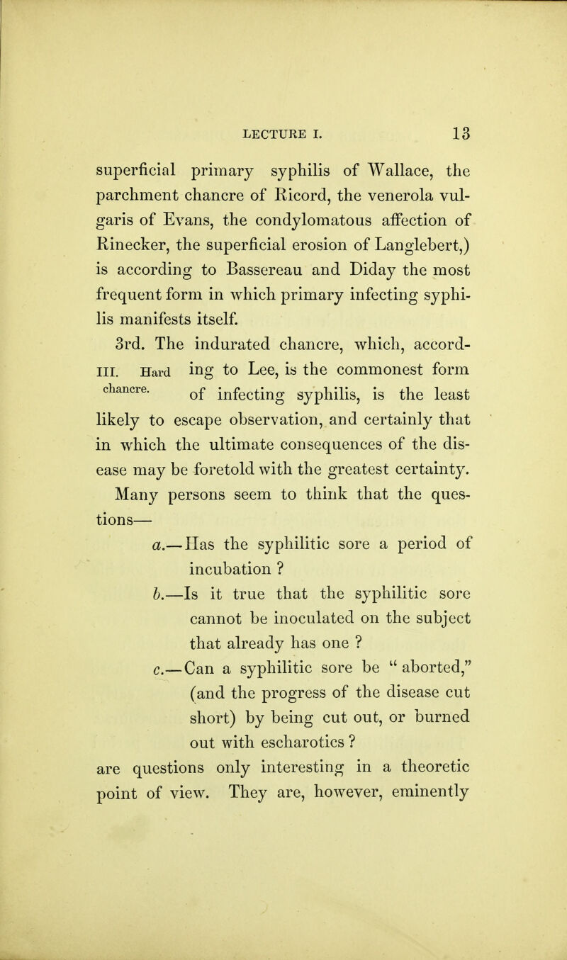 superficial primary syphilis of Wallace, the parchment chancre of Kicord, the venerola vul- garis of Evans, the condylomatous affection of Rinecker, the superficial erosion of Langlebert,) is according to Bassereau and Diday the most frequent form in which primary infecting syphi- lis manifests itself 3rd. The indurated chancre, which, accord- III. Hard ing to Lee, is the commonest form chancre. infecting syphilis, is the least likely to escape observation, and certainly that in w^hich the ultimate consequences of the dis- ease may be foretold with the greatest certainty. Many persons seem to think that the ques- tions— a,— Has the syphilitic sore a period of incubation ? h,—Is it true that the syphilitic sore cannot be inoculated on the subject that already has one ? c.—Can a syphilitic sore be aborted, (and the progress of the disease cut short) by being cut out, or burned out with escharotics ? are questions only interesting in a theoretic point of view. They are, however, eminently
