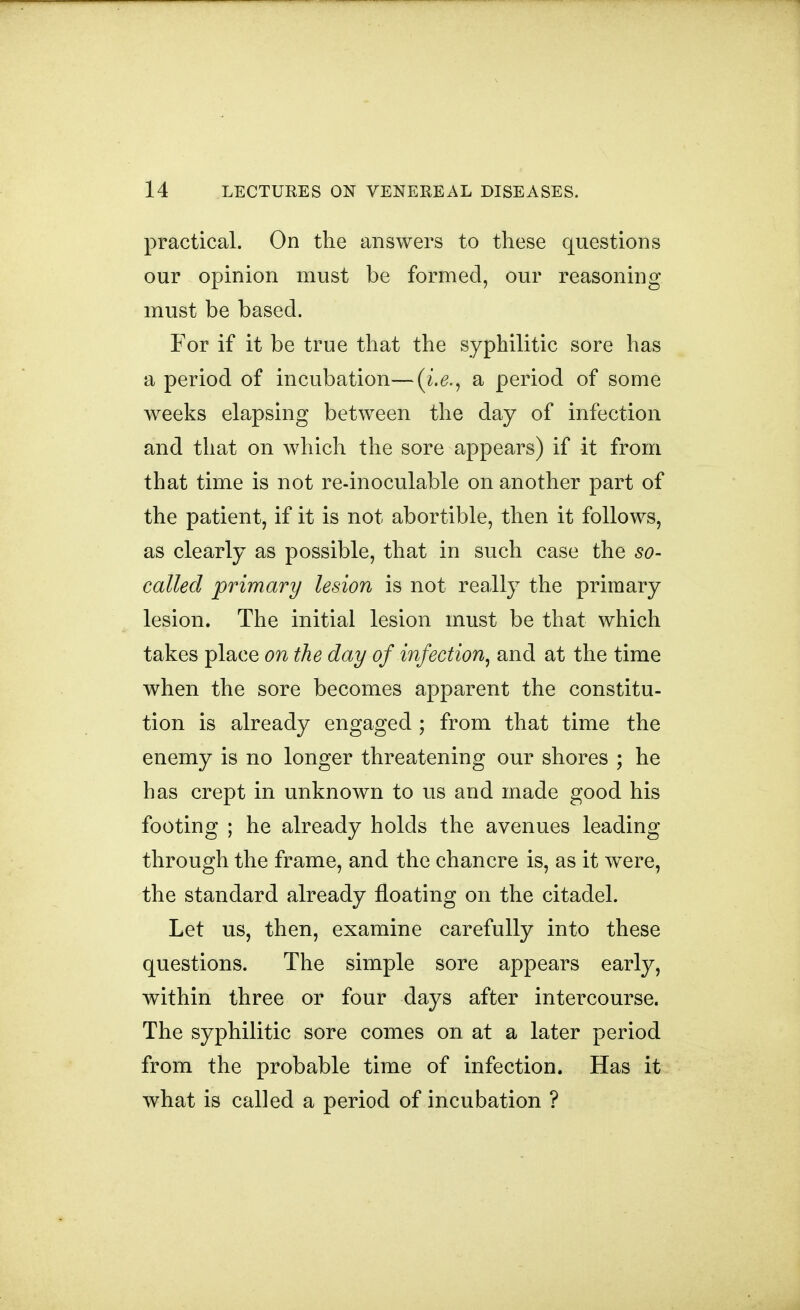 practical. On the answers to these questions our opinion must be formed, our reasoning must be based. For if it be true that the syphilitic sore has a period of incubation—(i.^., a period of some weeks elapsing between the day of infection and that on which the sore appears) if it from that time is not re-inoculable on another part of the patient, if it is not abortible, then it follows, as clearly as possible, that in such case the so- called primary lesion is not really the primary lesion. The initial lesion must be that which takes place on the day of infection^ and at the time when the sore becomes apparent the constitu- tion is already engaged ; from that time the enemy is no longer threatening our shores ; he has crept in unknown to us and made good his footing ; he already holds the avenues leading through the frame, and the chancre is, as it were, the standard already floating on the citadel. Let us, then, examine carefully into these questions. The simple sore appears early, within three or four days after intercourse. The syphilitic sore comes on at a later period from the probable time of infection. Has it what is called a period of incubation ?