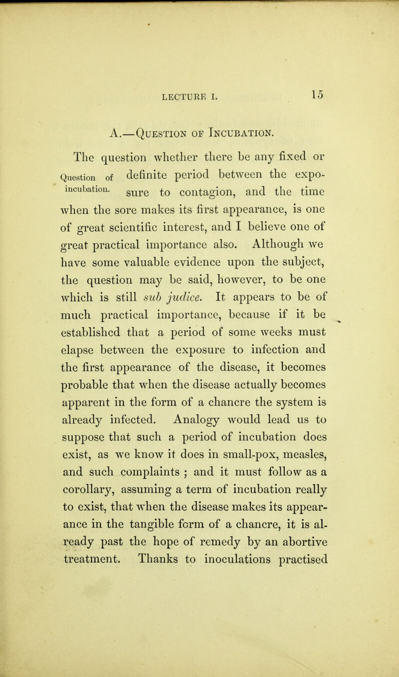 A.—Question of Incubation. The question whether there be any fixed or Question of definite period between the expo- mcubation. g^^^ contagion, and the time when the sore makes its first appearance, is one of great scientific interest, and I believe one of great practical importance also. Although we have some valuable evidence upon the subject, the question may be said, however, to be one which is still suh judice. It appears to be of much practical importance, because if it be established that a period of some weeks must elapse between the exposure to infection and the first appearance of the disease, it becomes probable that when the disease actually becomes apparent in the form of a chancre the system is already infected. Analogy would lead us to suppose that such a period of incubation does exist, as we know it does in small-pox, measles, and such complaints ; and it must follow as a corollary, assuming a term of incubation really to exist, that when the disease makes its appear- ance in the tangible form of a chancre, it is al- ready past the hope of remedy by an abortive treatment. Thanks to inoculations practised