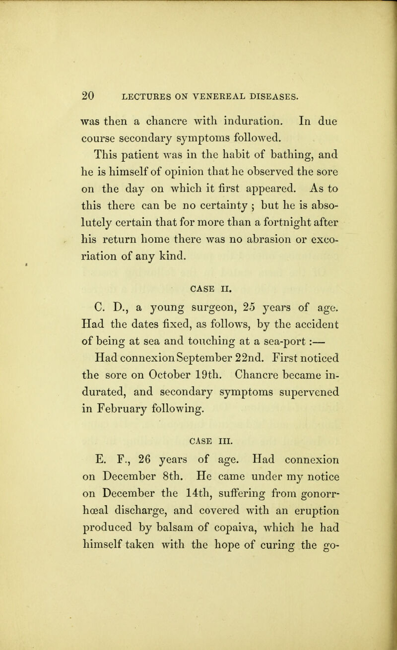 was then a chancre with induration. In due course secondary symptoms followed. This patient was in the habit of bathing, and he is himself of opinion that he observed the sore on the day on which it first appeared. As to this there can be no certainty ; but he is abso- lutely certain that for more than a fortnight after his return home there was no abrasion or exco- riation of any kind. CASE II. C. D., a young surgeon, 25 years of age. Had the dates fixed, as follows, by the accident of being at sea and touching at a sea-port:— Had connexion September 22nd. First noticed the sore on October 19th. Chancre became in- durated, and secondary symptoms supervened in February following. CASE m. E. F., 26 years of age. Had connexion on December 8th. He came under my notice on December the 14th, sufi*ering from gonorr- hoea! discharge, and covered with an eruption produced by balsam of copaiva, which he had himself taken with the hope of curing the go-