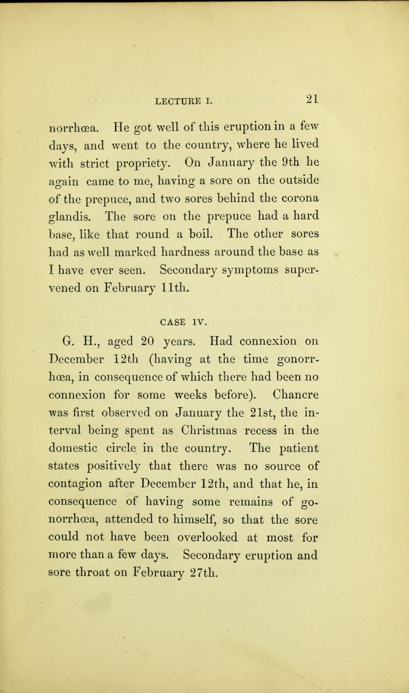 norrhoea. He got well of this eruption in a few days, and went to the country, where he lived with strict propriety. On January the 9th he again came to me, having a sore on the outside of the prepuce, and two sores behind the corona glandis. The sore on the prepuce had a hard base, like that round a boil. The other sores had as well marked hardness around the base as I have ever seen. Secondary symptoms super- vened on February 11th. CASE IV. G. H., aged 20 years. Had connexion on December 12th (having at the time gonorr- hoea, in consequence of which there had been no connexion for some weeks before). Chancre was first observed on January the 21st, the in- terval being spent as Christmas recess in the domestic circle in the country. The patient states positively that there w^as no source of contagion after December 12th, and that he, in consequence of having some remains of go- norrhcea, attended to himself, so that the sore could not have been overlooked at most for more than a few days. Secondary eruption and sore throat on February 27th.