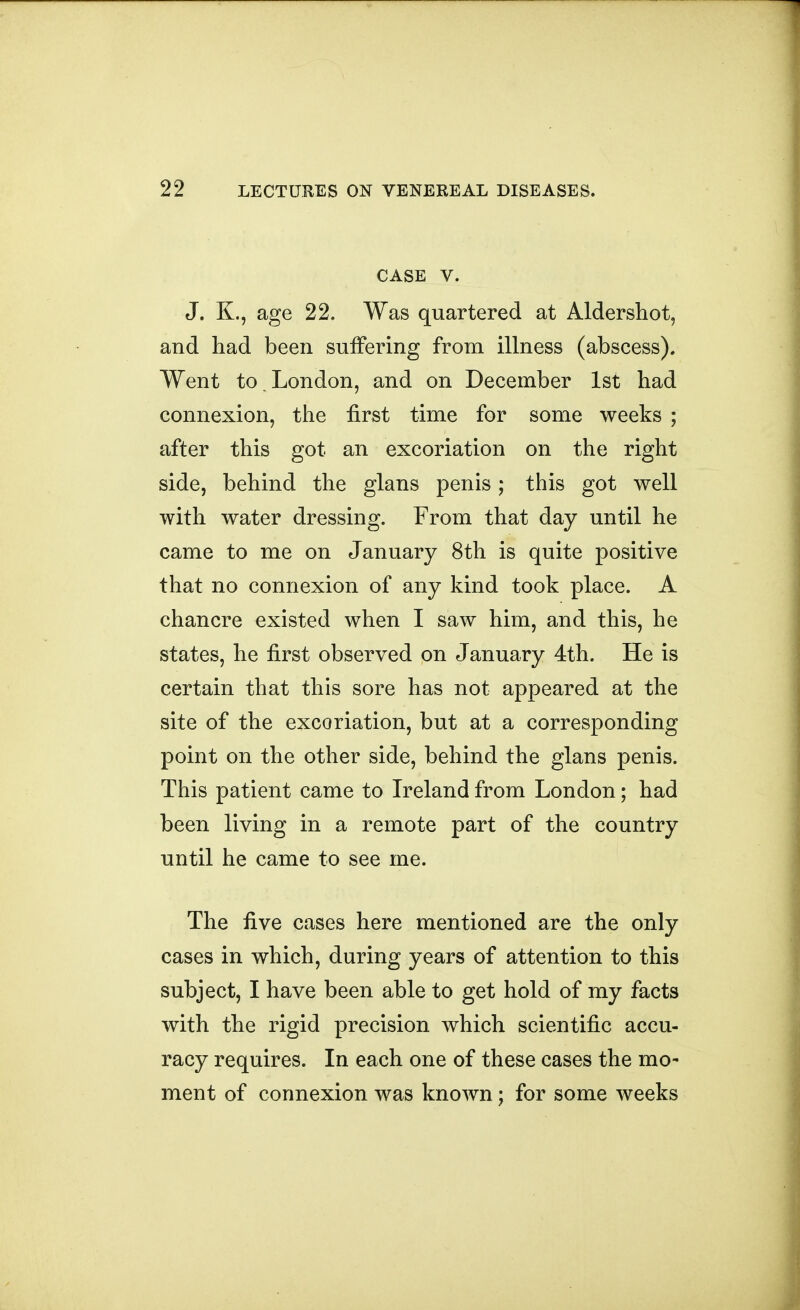 CASE V. J. K., age 22. Was quartered at Aldershot, and had been suffering from illness (abscess). Went to London, and on December 1st had connexion, the first time for some weeks ; after this got an excoriation on the right side, behind the glans penis; this got well with water dressing. From that day until he came to me on January 8th is quite positive that no connexion of any kind took place. A chancre existed when I saw him, and this, he states, he first observed on January 4th. He is certain that this sore has not appeared at the site of the excoriation, but at a corresponding point on the other side, behind the glans penis. This patient came to Ireland from London; had been living in a remote part of the country until he came to see me. The five cases here mentioned are the only cases in which, during years of attention to this subject, I have been able to get hold of my facts with the rigid precision which scientific accu- racy requires. In each one of these cases the mo- ment of connexion was known j for some weeks