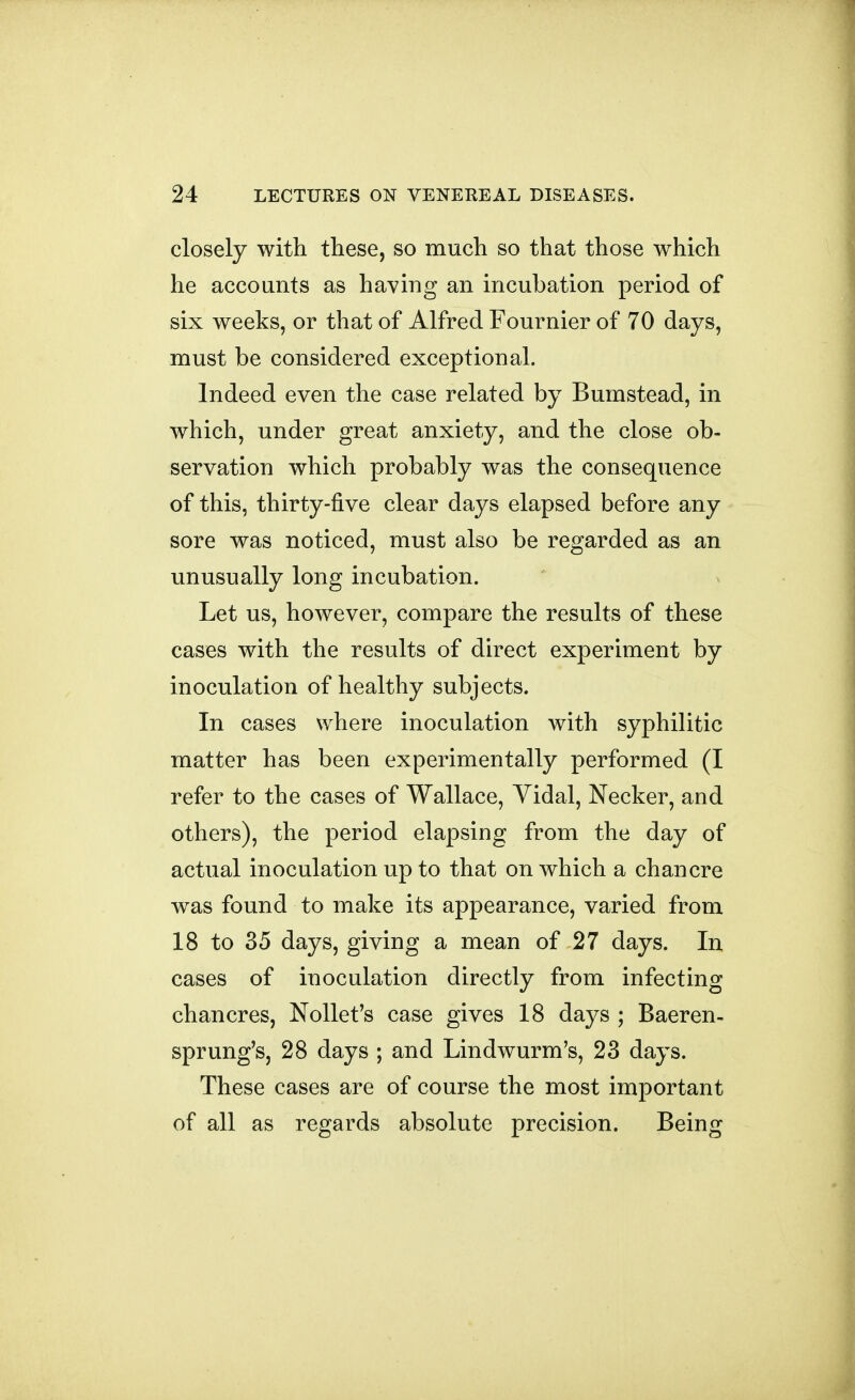 closely with these, so much so that those which he accounts as having an incubation period of six weeks, or that of Alfred Fournier of 70 days, must be considered exceptional. Indeed even the case related by Bumstead, in which, under great anxiety, and the close ob- servation which probably was the consequence of this, thirty-five clear days elapsed before any sore was noticed, must also be regarded as an unusually long incubation. Let us, however, compare the results of these cases with the results of direct experiment by inoculation of healthy subjects. In cases where inoculation with syphilitic matter has been experimentally performed (I refer to the cases of Wallace, Yidal, Necker, and others), the period elapsing from the day of actual inoculation up to that on which a chancre was found to make its appearance, varied from 18 to 35 days, giving a mean of 27 days. In cases of inoculation directly from infecting chancres, Nollet's case gives 18 days ; Baeren- sprung's, 28 days ; and Lindwurm's, 23 days. These cases are of course the most important of all as regards absolute precision. Being