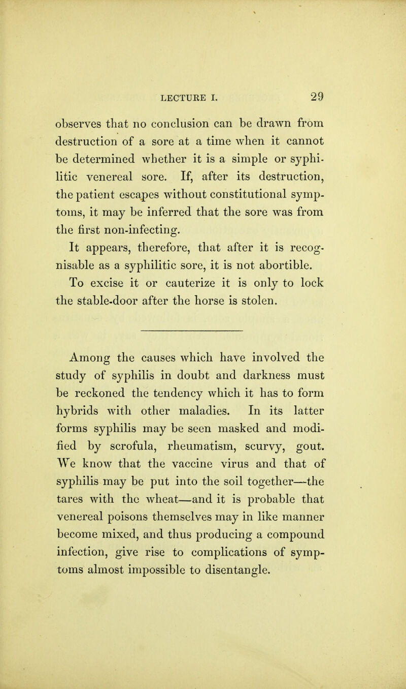 observes tliat no conclusion can be drawn from destruction of a sore at a time when it cannot be determined whether it is a simple or syphi- litic venereal sore. If, after its destruction, the patient escapes without constitutional symp- toms, it may be inferred that the sore was from the first non-infecting. It appears, therefore, that after it is recog- nisable as a syphilitic sore, it is not abortible. To excise it or cauterize it is only to lock the stable-door after the horse is stolen. Among the causes which have involved the study of syphilis in doubt and darkness must be reckoned the tendency which it has to form hybrids with other maladies. In its latter forms syphilis may be seen masked and modi- fied by scrofula, rheumatism, scurvy, gout. We know that the vaccine virus and that of syphilis may be put into the soil together—the tares with the wheat—and it is probable that venereal poisons themselves may in like manner become mixed, and thus producing a compound infection, give rise to complications of symp- toms almost impossible to disentangle.