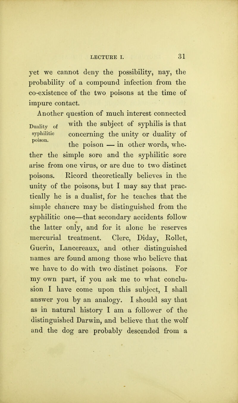 yet we cannot deny the possibility, nay, the probability of a compound infection from the CO-existence of the two poisons at the time of impure contact. Another question of much interest connected Duality of ^^^^ subject of syphiHs is that syphilitic concerning the unity or duality of the poison — in other words, whe- ther the simple sore and the syphilitic sore arise from one virus, or are due to two distinct poisons. Ricord theoretically believes in the unity of the poisons, but I may say that prac- tically he is a dualist, for he teaches that the simple chancre may be distinguished from the syphilitic one—that secondary accidents follow the latter only, and for it alone he reserves mercurial treatment. Clerc, Diday, Rollet, Guerin, Lancereaux, and other distinguished names are found among those who believe that we have to do with two distinct poisons. For my own part, if you ask me to what conclu- sion I have come upon this subject, I shall answer you by an analogy. I should say that as in natural history I am a follower of the distinguished Darwin, and believe that the wolf and the dog are probably descended from a