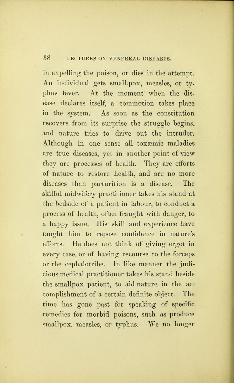 in expelling the poison, or dies in the attempt. An individual gets small-pox, measles, or ty- phus fever. At the moment when the dis- ease declares itself, a commotion takes place in the system. As soon as the constitution recovers from its surprise the struggle begins, and nature tries to drive out the intruder. Although in one sense all toxsemic maladies are true diseases, yet in another point of view they are processes of health. They are efforts of nature to restore health, and are no more diseases than parturition is a disease. The skilful midwifery practitioner takes his stand at the bedside of a patient in labour, to conduct a process of health, often fraught with danger, to a happy issue. His skill and experience have taught him to repose confidence in nature's efforts. He does not think of giving ergot in every case, or of having recourse to the forceps or the cephalotribe. In like manner the judi- cious medical practitioner takes his stand beside the smallpox patient, to aid nature in the ac- complishment of a certain definite object. The time has gone past for speaking of specific remedies for morbid poisons, such as produce smallpox, measles, or typhus. We no longer