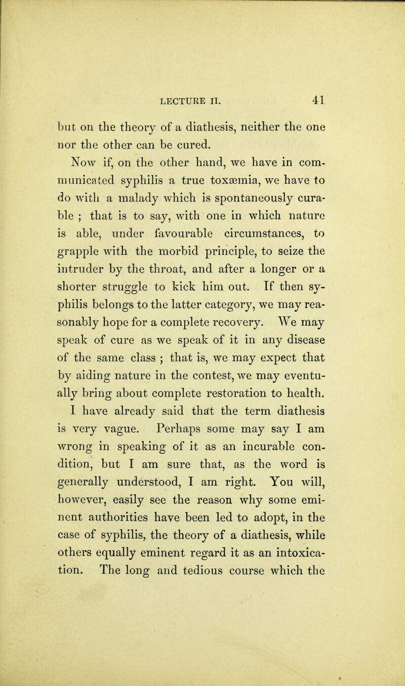 but on the theory of a diathesis, neither the one nor the other can be cured. Now if, on the other hand, we have in com- municated syphilis a true toxaemia, we have to do with a malady which is spontaneously cura- ble ; that is to say, with one in which nature is able, under favourable circumstances, to grapple with the morbid principle, to seize the intruder by the throat, and after a longer or a shorter struggle to kick him out. If then sy- philis belongs to the latter category, we may rea- sonably hope for a complete recovery. We may speak of cure as we speak of it in any disease of the same class ; that is, we may expect that by aiding nature in the contest, we may eventu- ally bring about complete restoration to health. I have already said that the term diathesis is very vague. Perhaps some may say I am wrong in speaking of it as an incurable con- dition, but I am sure that, as the word is generally understood, I am right. You will, however, easily see the reason why some emi- nent authorities have been led to adopt, in the case of syphilis, the theory of a diathesis, while others equally eminent regard it as an intoxica- tion. The long and tedious course which the