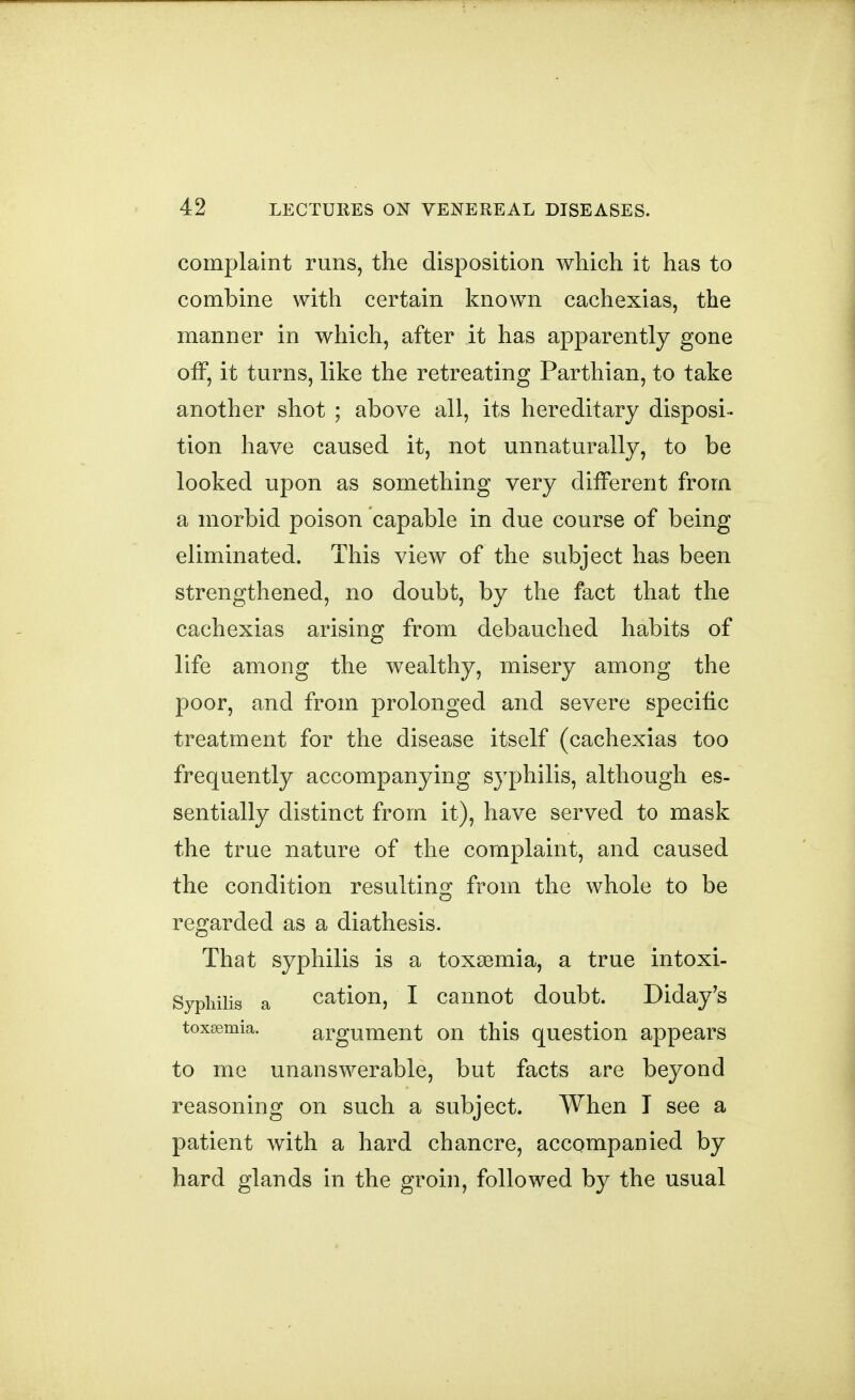 complaint runs, the disposition which it has to combine with certain known cachexias, the manner in which, after it has apparently gone off, it turns, like the retreating Parthian, to take another shot ; above all, its hereditary disposi-- tion have caused it, not unnaturally, to be looked upon as something very different from a morbid poison capable in due course of being eliminated. This view of the subject has been strengthened, no doubt, by the fact that the cachexias arising from debauched habits of life among the wealthy, misery among the poor, and from prolonged and severe specific treatment for the disease itself (cachexias too frequently accompanying syphilis, although es- sentially distinct from it), have served to mask the true nature of the complaint, and caused the condition resulting from the whole to be regarded as a diathesis. That syphilis is a toxaemia, a true intoxi- Syphilis a cation, I cannot doubt. Diday's toxaemia. argument on this question appears to me unanswerable, but facts are beyond reasoning on such a subject. When I see a patient with a hard chancre, accompanied by hard glands in the groin, followed by the usual