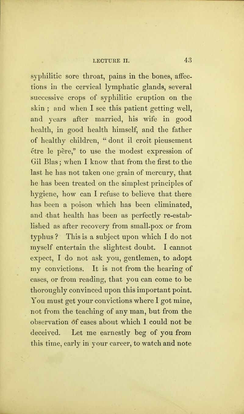 syphilitic sore throat, pains in the bones, affec- tions in the cervical lymphatic glands, several successive crops of syphilitic eruption on the skin ; and when I see this patient getting well, and years after married, his wife in good health, in good health himself, and the father of healthy children,  dont il croit pieusement etre le pere, to use the modest expression of Gil Bias; when I know that from the first to the last he has not taken one grain of mercury, that he has been treated on the simplest principles of hygiene, how can I refuse to believe that there has been a poison which has been eliminated, and that health has been as perfectly re-estab- lished as after recovery from small-pox or from typhus ? This is a subject upon which I do not myself entertain the slightest doubt. I cannot expect, I do not ask you, gentlemen, to adopt my convictions. It is not from the hearing of cases, or from reading, that you can come to be thoroughly convinced upon this important point. You must get your convictions where I got mine, not from the teaching of any man, but from the observation (3f cases about which 1 could not be deceived. Let me earnestly beg of you from this time, early in your career, to watch and note