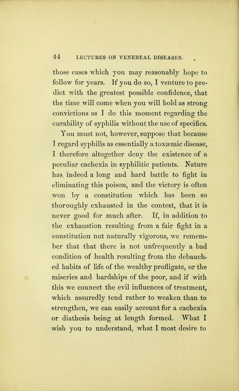 those cases which you may reasonably hope to follow for years. If you do so, I venture to pre- dict with the greatest possible confidence, that the time will come when you will hold as strong convictions as I do this moment regarding the curability of syphilis without the use of specifics. You must not, however, suppose that because I regard syphilis as essentially a toxaBmic disease, I therefore altogether deny the existence of a peculiar cachexia in syphilitic patients. Nature has indeed a long and hard battle to fight in eliminating this poison, and the victory is often won by a constitution which has been so thoroughly exhausted in the contest, that it is never good for much after. If, in addition to the exhaustion resulting from a fair fight in a constitution not naturally vigorous, we remem- ber that that there is not unfrequently a bad condition of health resulting from the debauch- ed habits of life of the wealthy profligate, or the miseries and hardships of the poor, and if with this we connect the evil influences of treatment, which assuredly tend rather to weaken than to strengthen, we can easily account for a cachexia or diathesis being at length formed. What I wish you to understand, what I most desire to