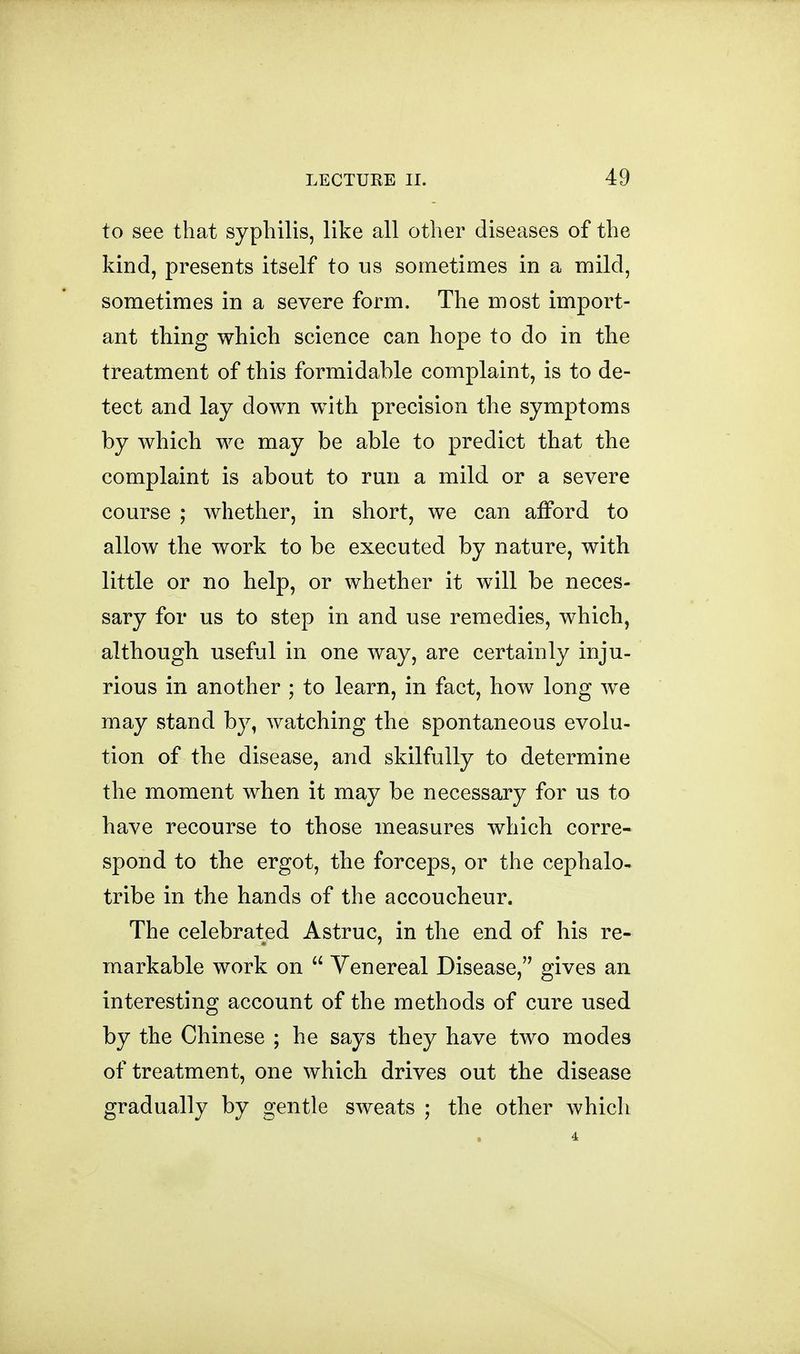 to see that syphilis, like all other diseases of the kind, presents itself to us sometimes in a mild, sometimes in a severe form. The most import- ant thing which science can hope to do in the treatment of this formidable complaint, is to de- tect and lay down with precision the symptoms by which we may be able to predict that the complaint is about to run a mild or a severe course ; whether, in short, we can afford to allow the work to be executed by nature, with little or no help, or whether it will be neces- sary for us to step in and use remedies, which, although useful in one way, are certainly inju- rious in another ; to learn, in fact, how long we may stand by, watching the spontaneous evolu- tion of the disease, and skilfully to determine the moment when it may be necessary for us to have recourse to those measures which corre- spond to the ergot, the forceps, or the cephalo- tribe in the hands of the accoucheur. The celebrated Astruc, in the end of his re- markable work on Venereal Disease, gives an interesting account of the methods of cure used by the Chinese ; he says they have two modes of treatment, one which drives out the disease gradually by gentle sweats ; the other which