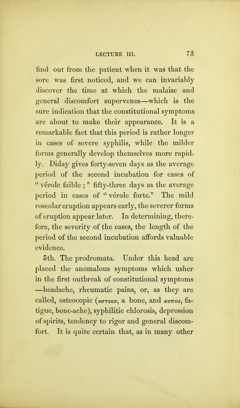 find out from the patient when it was that the sore was first noticed, and we can invariably discover the time at which the malaise and general discomfort supervenes—which is the sure indication that the constitutional symptoms are about to make their appearance. It is a remarkable fact that this period is rather longer in cases of severe syphilis, while the milder forms generally develop themselves more rapid- ly. Diday gives forty-seven days as the average period of the second incubation for cases of verole faible ; fifty-three days as the average period in cases of verole forte. The mild roseolar eruption appears early, the severer forms of eruption appear later. In determining, there- fore, the severity of the cases, the length of the period of the second incubation affords valuable evidence. 5th. The prodromata. Under this head are placed the anomalous symptoms which usher in the first outbreak of constitutional symptoms —headache, rheumatic pains, or, as they are called, osteocopic (oo-reov, a bone, and koitos^ fa- tigue, bone-ache), syphilitic chlorosis, depression of spirits, tendency to rigor and general discom- fort. It is quite certain that, as in many other