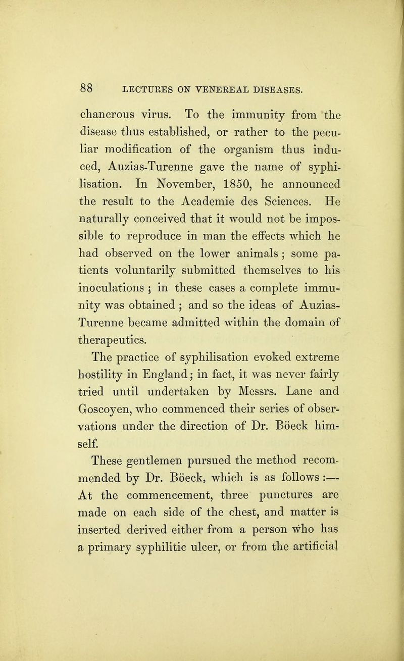chancrous virus. To the immunity from the disease thus established, or rather to the pecu- liar modification of the organism thus indu- ced, Auzias-Turenne gave the name of syphi- lisation. In November, 1850, he announced the result to the Academic des Sciences. He naturally conceived that it would not be impos- sible to reproduce in man the efi'ects which he had observed on the lower animals ; some pa- tients voluntarily submitted themselves to his inoculations j in these cases a complete immu- nity was obtained ; and so the ideas of Auzias- Turenne became admitted wdthin the domain of therapeutics. The practice of syphilisation evoked extreme hostility in England; in fact, it was never fairly tried until undertaken by Messrs. Lane and Goscoyen, who commenced their series of obser- vations under the direction of Dr. Boeck him- self These gentlemen pursued the method recom- mended by Dr. Boeck, which is as follows :— At the commencement, three punctures are made on each side of the chest, and matter is inserted derived either from a person who has a primary syphilitic ulcer, or from the artificial