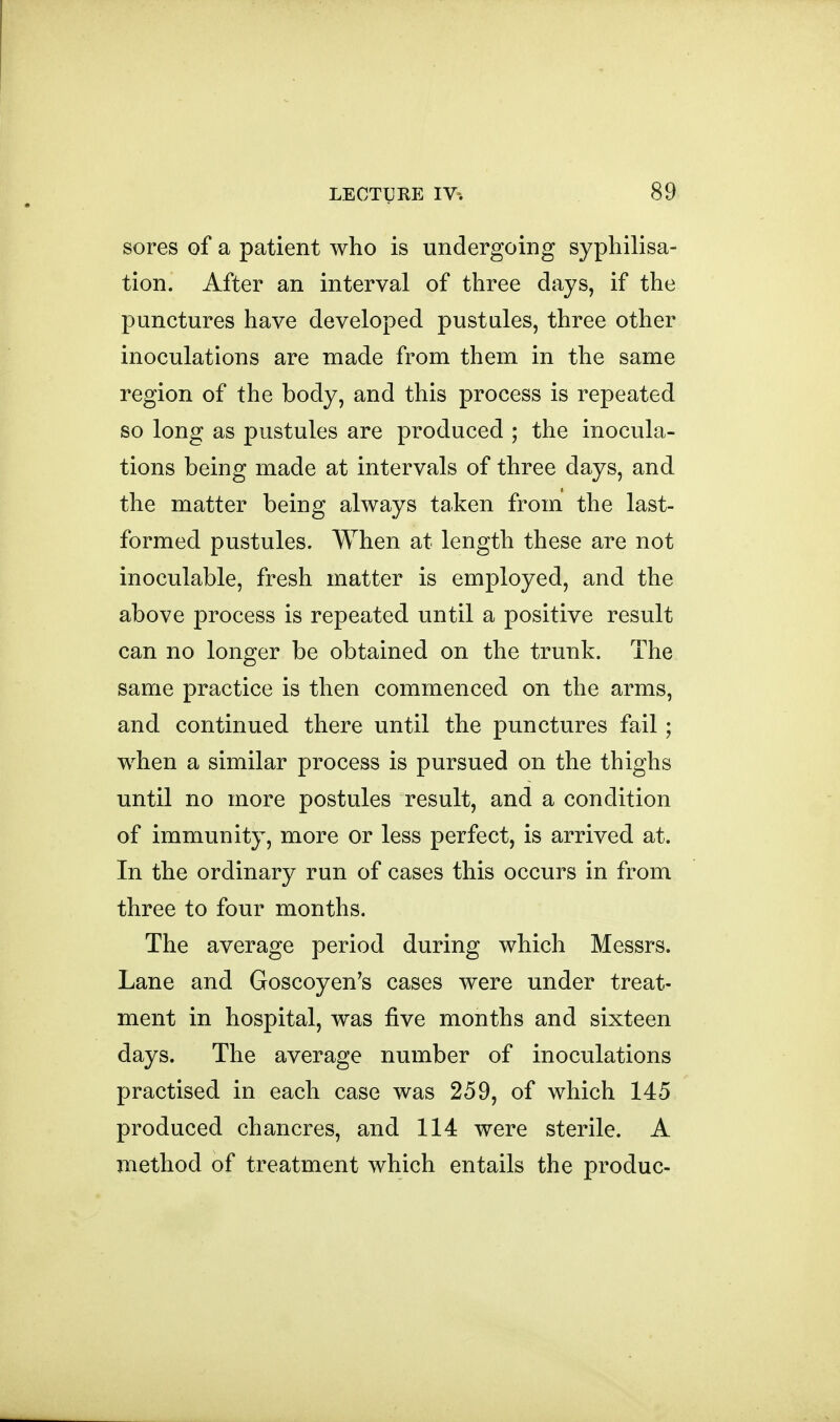 sores of a patient who is undergoing syphilisa- tion. After an interval of three days, if the punctures have developed pustules, three other inoculations are made from them in the same region of the body, and this process is repeated so long as pustules are produced ; the inocula- tions being made at intervals of three days, and the matter being always taken from the last- formed pustules. When at length these are not inoculable, fresh matter is employed, and the above process is repeated until a positive result can no longer be obtained on the trunk. The same practice is then commenced on the arms, and continued there until the punctures fail; when a similar process is pursued on the thighs until no more postules result, and a condition of immunity, more or less perfect, is arrived at. In the ordinary run of cases this occurs in from three to four months. The average period during which Messrs. Lane and Goscoyen's cases were under treat- ment in hospital, was five months and sixteen days. The average number of inoculations practised in each case was 259, of which 145 produced chancres, and 114 were sterile. A method of treatment which entails the produc-