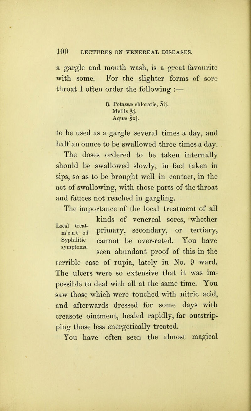 a gargle and mouth wash, is a great favourite with some. For the slighter forms of sore throat 1 often order the following :— R Potassse chloratis, 5ij. Mellis ^j. Aquae §xj. to be used as a gargle several times a day, and half an ounce to be swallowed three times a day. The doses ordered to be taken internally should be swallowed slowly, in fact taken in sips, so as to be brought well in contact, in the act of swallowing, with those parts of the throat and fauces not reached in gargling. The importance of the local treatment of all kinds of venereal sores, whether Local treat- , , ment of Primary, secondary, or tertiary, Syphilitic cannot be over-rated. You have symptoms. ^^^^ abundant proof of this in the terrible case of rupia, lately in No. 9 ward. The ulcers were so extensive that it was im- possible to deal with all at the same time. You saw those which were touched with nitric acid, and afterwards dressed for some days with creasote ointment, healed rapidly, far outstrip- ping those less energetically treated. You have often seen the almost magical