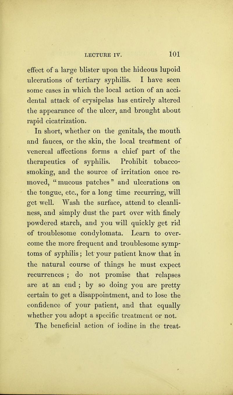 effect of a large blister upon the hideous lupoid ulcerations of tertiary syphilis. I have seen some cases in which the local action of an acci- dental attack of erysipelas has entirely altered the appearance of the ulcer, and brought about rapid cicatrization. In short, whether on the genitals, the mouth and fauces, or the skin, the local treatment of venereal affections forms a chief part of the therapeutics of syphilis. Prohibit tobacco- smoking, and the source of irritation once re- moved, mucous patches and ulcerations on the tongue, etc., for a long time recurring, will get well. Wash the surface, attend to cleanli- ness, and simply dust the part over with finely powdered starch, and you will quickly get rid of troublesome condylomata. Learn to over- come the more frequent and troublesome symp- toms of syphilis; let your patient know that in the natural course of things he must expect recurrences ; do not promise that relapses are at an end ; by so doing you are pretty certain to get a disappointment, and to lose the confidence of your patient, and that equally whether you adopt a specific treatment or not. The beneficial action of iodine in the treat-