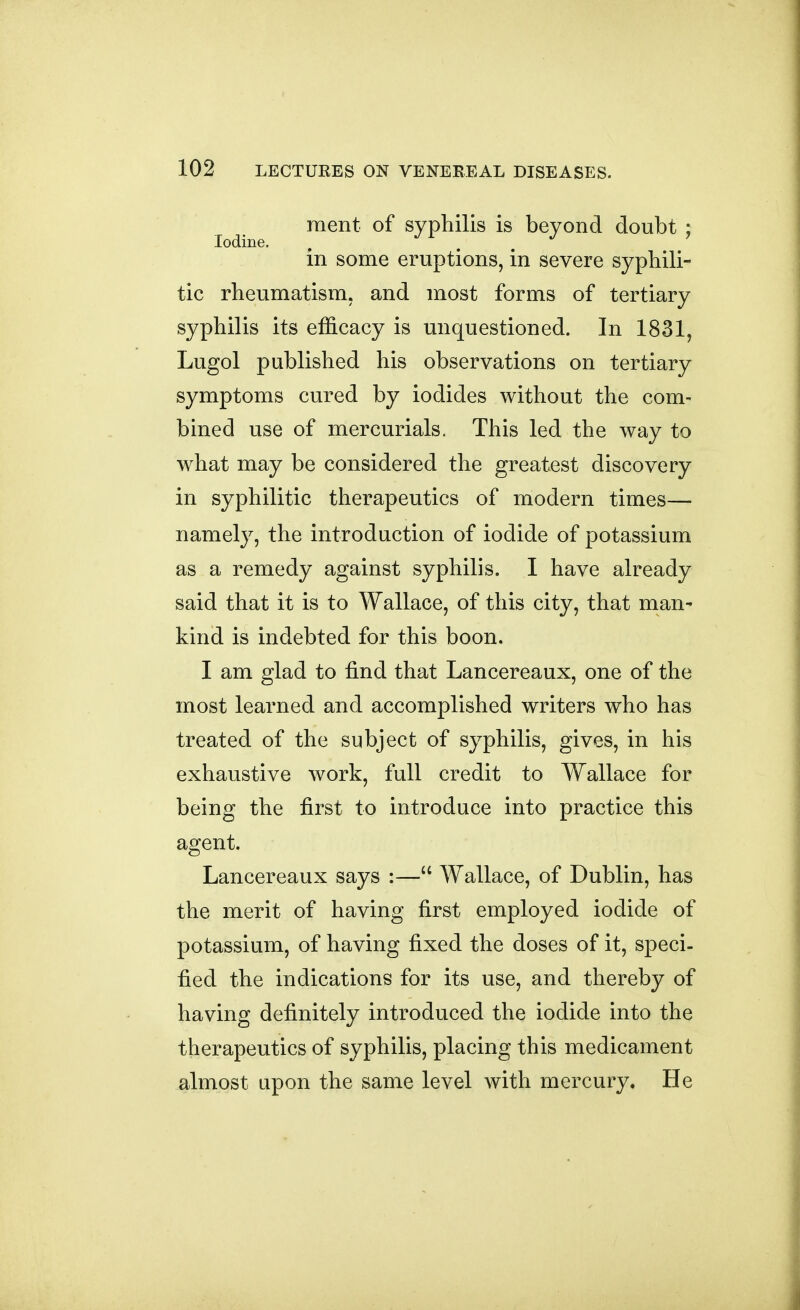 raent of sypliilis is beyond doubt ; Iodine. in some eruptions, in severe syphili- tic rheumatism, and most forms of tertiary syphilis its efficacy is unquestioned. In 1831, Lugol published his observations on tertiary symptoms cured by iodides without the com- bined use of mercurials. This led the way to what may be considered the greatest discovery in syphilitic therapeutics of modern times— namely, the introduction of iodide of potassium as a remedy against syphilis. I have already said that it is to Wallace, of this city, that man- kind is indebted for this boon. I am glad to find that Lancereaux, one of the most learned and accomplished writers who has treated of the subject of syphilis, gives, in his exhaustive work, full credit to Wallace for being the first to introduce into practice this agent. Lancereaux says :— Wallace, of Dublin, has the merit of having first employed iodide of potassium, of having fixed the doses of it, speci- fied the indications for its use, and thereby of having definitely introduced the iodide into the therapeutics of syphilis, placing this medicament almost upon the same level with mercury. He