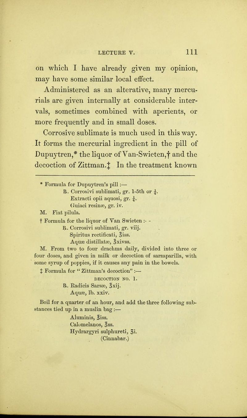 on which I have already given my opinion, may have some similar local effect. Administered as an alterative, many mercu- rials are given internally at considerable inter- vals, sometimes combined with aperients, or more frequently and in small doses. Corrosive sublimate is much used in this way. It forms the mercurial ingredient in the pill of Dupuytren,* the liquor of Yan-Swieten,f and the decoction of Zittman. J In the treatment known * Formula for Dupuytren's pill:— R. Corrosivi sublimati, gr. l-5th or ^. Extract! opii aquosi, gr. ^. (Tuiaci resinse, gr. iv. M. Fiat pilula. t Formula for the liquor of Van Swieten :- - BL. Corrosivi sublimati, gr. viij. Spiritus rectificati, oiss. Aquaa distillatse, Bxivss. M. From two to four drachms daily, divided into three or four doses, and given in milk or decoction of sarsaparilla, with some syrup of poppies, if it causes any pain in the bowels. X Formula for Zittman's decoction :— DECOCTION NO. 1. Eadicis Sarsse, 5xij. Aquse, lb. xxiv. Boil for a quarter of an hour, and add the three following sub- stances tied up in a muslin bag :— Aluminis, Biss. Calomelanos, ^ss. Hydrargyri sulphureti, 5i. (Cinnabar.)