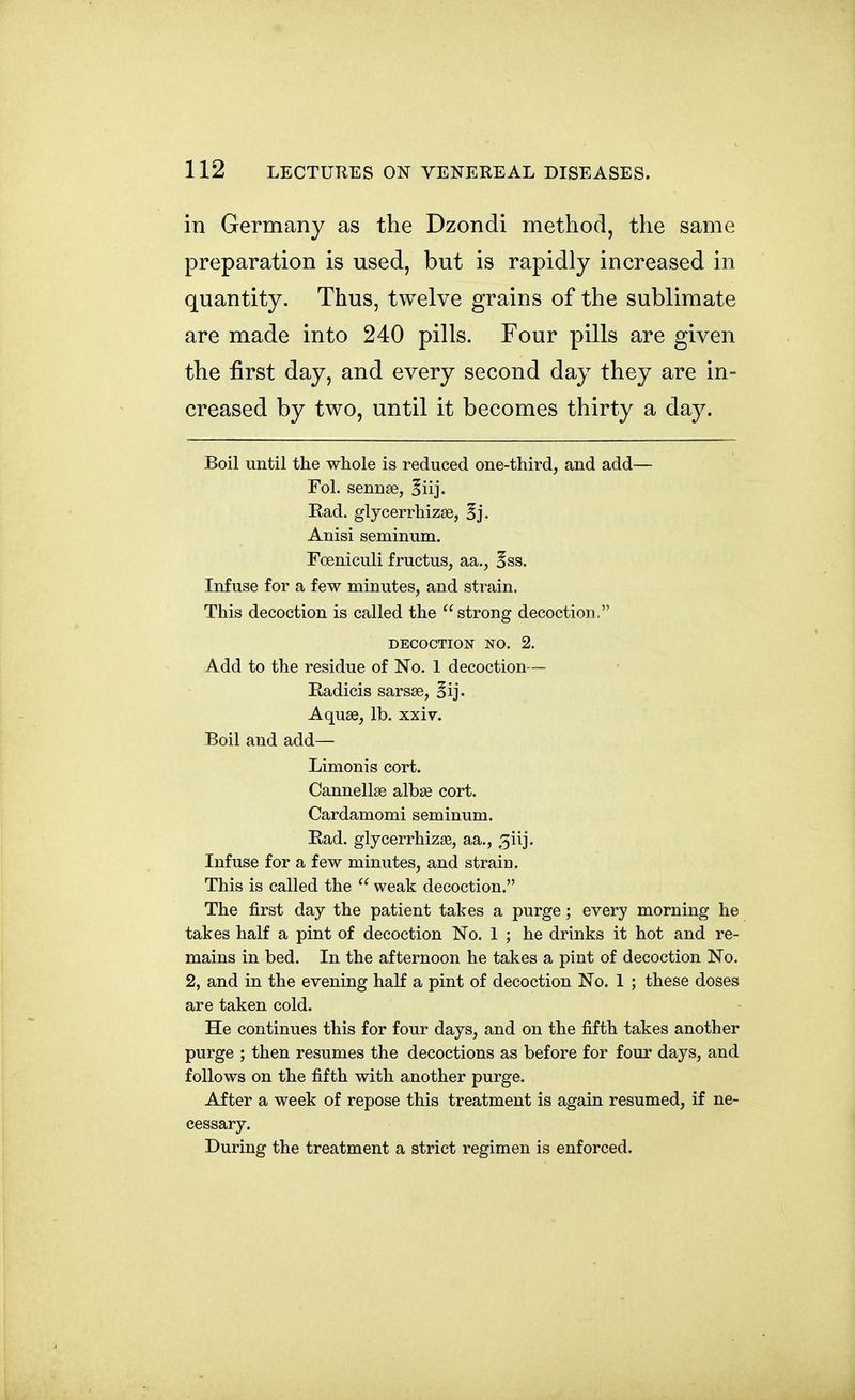 in Germany as the Dzondi method, the same preparation is used, but is rapidly increased in quantity. Thus, twelve grains of the sublimate are made into 240 pills. Four pills are given the first day, and every second day they are in- creased by two, until it becomes thirty a day. Boil until the whole is reduced one-third, and add— Fol. sennse, ^iij. Rad. glycerrhizae, §j. Anisi seminum. Foeniculi fructus, aa., 5ss. Infuse for a few minutes, and strain. This decoction is called the  strong decoction. DECOCTION NO. 2. Add to the residue of No. 1 decoction— Radicis sarsse, §ij. Aquae, lb. xxiv. Boil and add— Limonis cort. Cannellse albse cort. Cardamomi seminum. Rad. glycerrhizse, aa., 3iij. Infuse for a few minutes, and strain. This is called the  weak decoction. The first day the patient takes a purge; every morning he takes half a pint of decoction No. 1 ; he drinks it hot and re- mains in bed. In the afternoon he takes a pint of decoction No. 2, and in the evening half a pint of decoction No. 1 ; these doses are taken cold. He continues this for four days, and on the fifth takes another purge ; then resumes the decoctions as before for four days, and follows on the fifth with another purge. After a week of repose this treatment is again resumed, if ne- cessary. During the treatment a strict regimen is enforced.