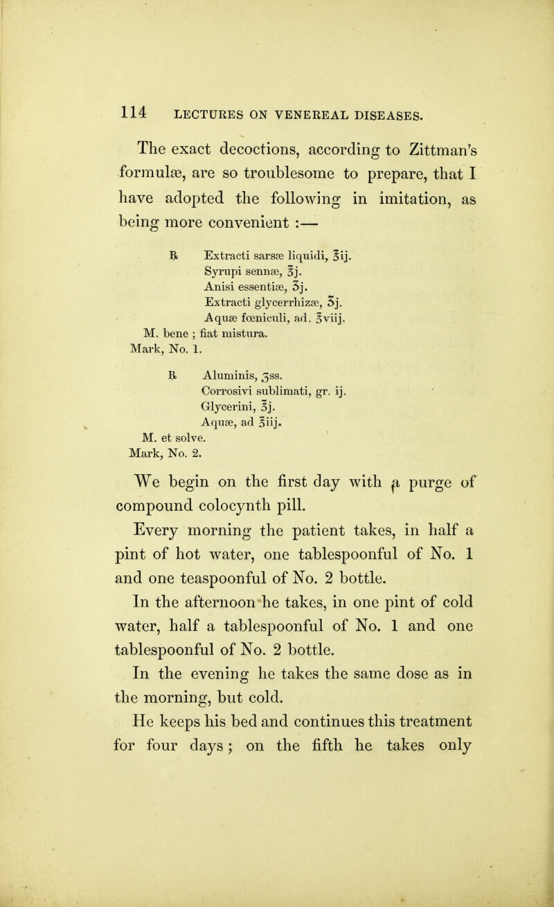 The exact decoctions, according to Zittman^s formulae, are so troublesome to prepare, that I have adopted the following in imitation, as being more convenient :— R Extract! sarsae liquidi, Syrupi sennse, Anisi essentise, 3j. Extracti glycerrhizse, 5j. Aquse foeniculi, ad. Bviij, M. bene ; fiat mistura. Mark, No. 1. R Aluminis, 3ss. Corrosivi sublimati, gr. ij. Glycerini, 5j. Aquae, ad ^iij. M. et solve. Mark, No. 2. We begin on the first day with p, purge of compound colocynth pill. Every morning the patient takes, in half a pint of hot water, one tablespoonful of No. 1 and one teaspoonful of No. 2 bottle. In the afternoon he takes, in one pint of cold water, half a tablespoonful of No. 1 and one tablespoonful of No. 2 bottle. In the evening he takes the same dose as in the morning, but cold. He keeps his bed and continues this treatment for four days; on the fifth he takes only