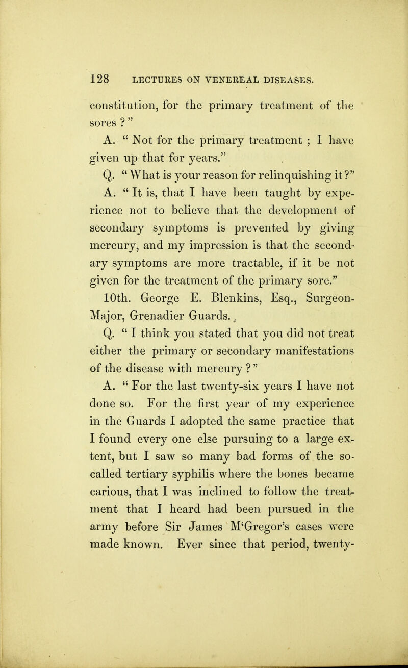 constitution, for the primary treatment of tlie sores ? A. Not for the primary treatment ; I have given up that for years. Q. What is your reason for relinquishing it ? A. It is, that I have been taught by expe- rience not to believe that the development of secondary symptoms is prevented by giving mercury, and my impression is that the second- ary symptoms are more tractable, if it be not given for the treatment of the primary sore. 10th. George E. Blenkins, Esq., Surgeon- Major, Grenadier Guards., Q. I think you stated that you did not treat either the primary or secondary manifestations of the disease with mercury ? A. Ear the last twenty-six years I have not done so. Eor the first year of my experience in the Guards I adopted the same practice that I found every one else pursuing to a large ex- tent, but I saw so many bad forms of the so- called tertiary syphilis where the bones became carious, that I was inclined to follow the treat- ment that I heard had been pursued in the army before Sir James McGregor's cases were made know^n. Ever since that period, twenty-