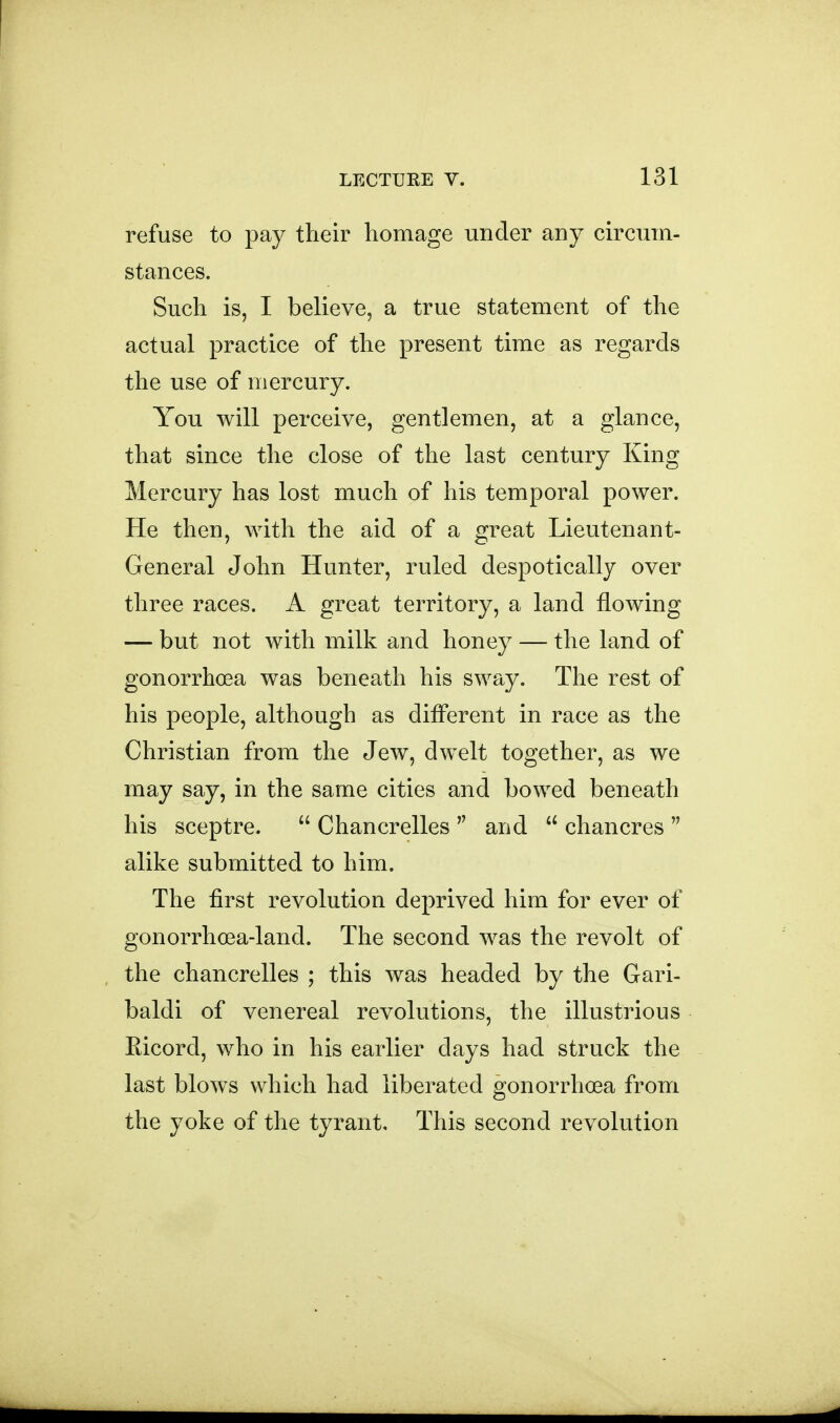 refuse to pay their homage under any circum- stances. Such is, I believe, a true statement of the actual practice of the present time as regards the use of mercury. You will perceive, gentlemen, at a glance, that since the close of the last century King Mercury has lost much of his temporal power. He then, with the aid of a great Lieutenant- General John Hunter, ruled despotically over three races. A great territory, a land flowing — but not with milk and honey — the land of gonorrhoea was beneath his sway. The rest of his people, although as diflferent in race as the Christian from the Jew, dwelt together, as we may say, in the same cities and bowed beneath his sceptre.  Chancrelles  and  chancres  alike submitted to him. The first revolution deprived him for ever of gonorrhoea-land. The second was the revolt of the chancrelles ; this was headed by the Gari- baldi of venereal revolutions, the illustrious Eicord, who in his earlier days had struck the last blows which had liberated gonorrhoea from the yoke of the tyrant. This second revolution