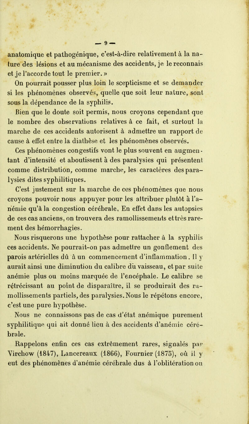 anatomique et pathogénique, c'est-à-dire relativement à la na- ture des lésions et au mécanisme des accidents, je le reconnais et je l'accorde tout le premier. » On pourrait pousser plus loin le scepticisme et se demander si les phénomènes observés, quelle que soit leur nature, sont sous la dépendance de la syphilis. Bien que le doute soit permis, nous croyons cependant que le nombre des observations relatives à ce fait, et surtout la marche de ces accidents autorisent à admettre un rapport de cause à effet entre la diathèse et les phénomènes observés. Ces phénomènes congestifs vont le plus souvent en augmen- tant d'intensité et aboutissent à des paralysies qui présentent comme distribution, comme marche, les caractères des para- lysies dites syphilitiques. C'est justement sur la marche de ces phénomènes que nous croyons pouvoir nous appuyer pour les attribuer plutôt à l'a- riémie qu'à la congestion cérébrale. En effet dans les autopsies de ces cas anciens, on trouvera des ramollissements et très rare- ment des hémorrhagies. Nous risquerons une hypothèse pour rattacher à la syphilis ces accidents. Ne pourrait-on pas admettre un gonflement des parois artérielles dû à un commencement d'inflammation. Il y aurait ainsi une diminution du calibre dîi vaisseau, et par suite anémie plus ou moins marquée de l'encéphale. Le calibre se rétrécissant au point de disparaître, il se produirait des ra- mollissements partiels, des paralysies. Nous le répétons encore, c'est une pure hypothèse. Nous ne connaissons pas de cas d'état anémique purement syphilitique qui ait donné lieu à des accidents d'anémie céré- brale. Rappelons enfin ces cas extrêmement rares, signalés par Yirchow (1847), Lancereaux (1866), Fournier (187S), où il y eut des phénomènes d'anémie cérébrale dus à l'oblitération ou