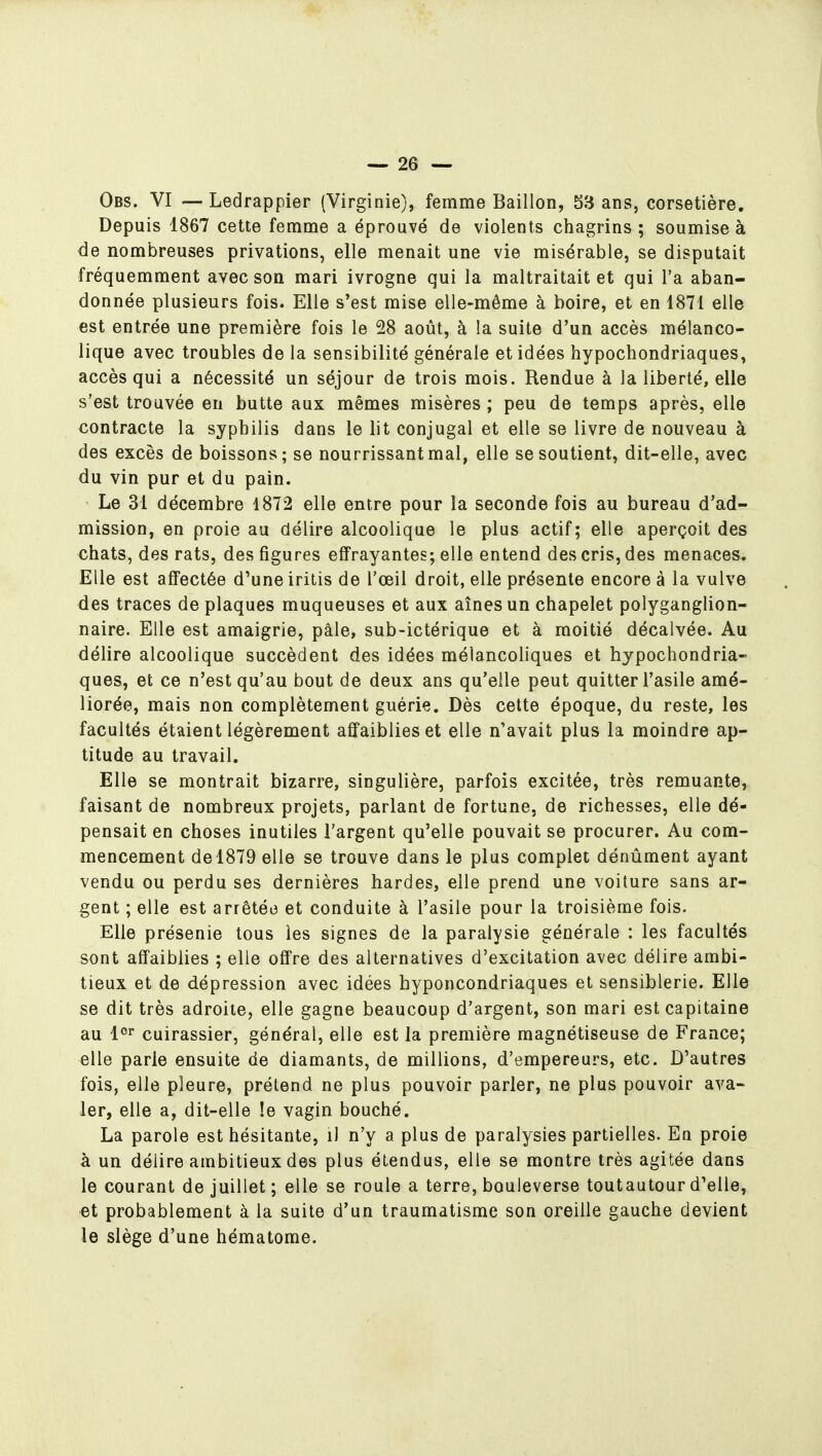 Obs. VI — Ledrappier (Virginie), femme Bâillon, 53 ans, corsetière. Depuis 1867 cette femme a éprouvé de violents chagrins ; soumise à de nombreuses privations, elle menait une vie misérable, se disputait fréquemment avec son mari ivrogne qui la maltraitait et qui l'a aban- donnée plusieurs fois. Elle s'est mise elle-même à boire, et en 1871 elle est entrée une première fois le 28 août, à la suite d'un accès mélanco- lique avec troubles de la sensibilité générale et idées hypochondriaques, accès qui a nécessité un séjour de trois mois. Rendue à la liberté, elle s'est trouvée en butte aux mêmes misères ; peu de temps après, elle contracte la syphilis dans le lit conjugal et elle se livre de nouveau à des excès de boissons; se nourrissant mal, elle se soutient, dit-elle, avec du vin pur et du pain. Le 31 décembre 1872 elle entre pour la seconde fois au bureau d'ad- mission, en proie au délire alcoolique le plus actif; elle aperçoit des chats, des rats, des figures effrayantes; elle entend des cris, des menaces. Elle est affectée d'une iritis de l'œil droit, elle présente encore à la vulve des traces de plaques muqueuses et aux aînés un chapelet polyganglion- naire. Elle est amaigrie, pâle, sub-ictérique et à moitié décalvée. Au délire alcoolique succèdent des idées mélancoliques et hypochondria- ques, et ce n'est qu'au bout de deux ans qu'elle peut quitter l'asile amé- liorée, mais non complètement guérie. Dès cette époque, du reste, les facultés étaient légèrement affaiblies et elle n'avait plus la moindre ap- titude au travail. Elle se montrait bizarre, singulière, parfois excitée, très remuante, faisant de nombreux projets, parlant de fortune, de richesses, elle dé- pensait en choses inutiles l'argent qu'elle pouvait se procurer. Au com- mencement de 1879 elle se trouve dans le plus complet dénûment ayant vendu ou perdu ses dernières hardes, elle prend une voiture sans ar- gent ; elle est arrêtée et conduite à l'asile pour la troisième fois. Elle présenie tous les signes de la paralysie générale : les facultés sont affaiblies ; elle offre des alternatives d'excitation avec délire ambi- tieux et de dépression avec idées hyponcondriaques et sensiblerie. Elle se dit très adroite, elle gagne beaucoup d'argent, son mari est capitaine au l^^ cuirassier, général, elle est la première magnétiseuse de France; elle parle ensuite de diamants, de millions, d'empereurs, etc. D'autres fois, elle pleure, prétend ne plus pouvoir parler, ne plus pouvoir ava- ler, elle a, dit-elle !e vagin bouché. La parole est hésitante, i) n'y a plus de paralysies partielles. En proie à un délire ambitieux des plus étendus, elle se montre très agitée dans le courant de juillet; elle se roule a terre, bouleverse toutautour d'elle, et probablement à la suite d'un traumatisme son oreille gauche devient le siège d'une hématome.