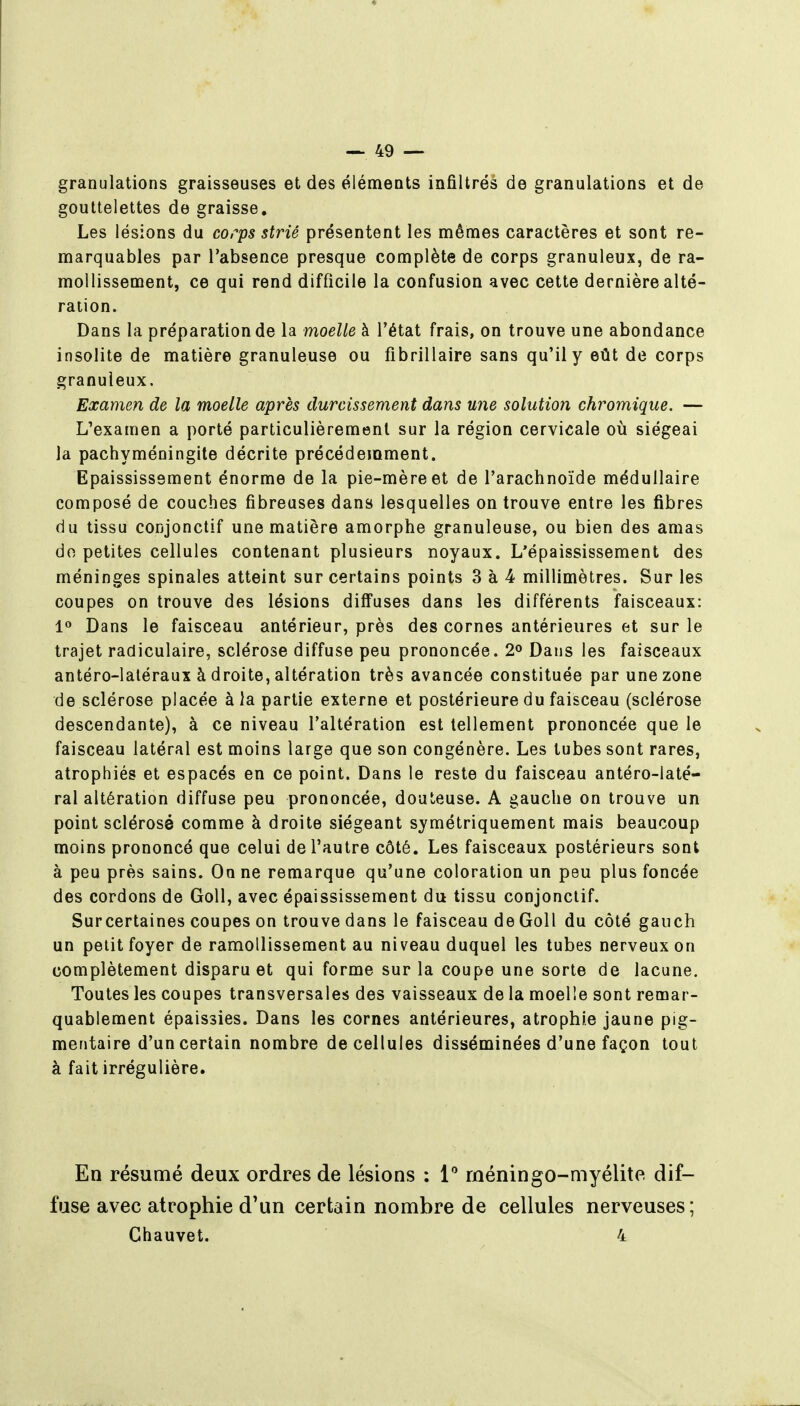 granulations graisseuses et des éléments infiltrés de granulations et de gouttelettes de graisse. Les lésions du corps strié présentent les mêmes caractères et sont re- marquables par l'absence presque complète de corps granuleux, de ra- mollissement, ce qui rend difficile la confusion avec cette dernière alté- ration. Dans la préparation de la moelle à l'état frais, on trouve une abondance insolite de matière granuleuse ou fibrillaire sans qu'il y eût de corps granuleux. Examen de la moelle après durcissement dans une solution chromique. — L'examen a porté particulièrement sur la région cervicale où siégeai la pachyméningite décrite précédemment. Epaississement énorme de la pie-mère et de l'arachnoïde médullaire composé de couches fibreuses dans lesquelles on trouve entre les fibres du tissu conjonctif une matière amorphe granuleuse, ou bien des amas do petites cellules contenant plusieurs noyaux. L'épaississement des méninges spinales atteint sur certains points 3 à 4 millimètres. Sur les coupes on trouve des lésions diffuses dans les différents faisceaux: 1« Dans le faisceau antérieur, près des cornes antérieures et sur le trajet radiculaire, sclérose diffuse peu prononcée. 2° Dans les faisceaux antéro-laléraux à droite, altération très avancée constituée par une zone de sclérose placée à la partie externe et postérieure du faisceau (sclérose descendante), à ce niveau l'altération est tellement prononcée que le faisceau latéral est moins large que son congénère. Les tubes sont rares, atrophiés et espacés en ce point. Dans le reste du faisceau antéro-laté- ral altération diffuse peu prononcée, douteuse. A gauche on trouve un point sclérosé comme à droite siégeant symétriquement mais beaucoup moins prononcé que celui de l'autre côté. Les faisceaux postérieurs sont à peu près sains. On ne remarque qu'une coloration un peu plus foncée des cordons de Goll, avec épaississement du tissu conjonctif. Sur certaines coupes on trouve dans le faisceau de Goll du côté gauch un petit foyer de ramollissement au niveau duquel les tubes nerveux on complètement disparu et qui forme sur la coupe une sorte de lacune. Toutes les coupes transversales des vaisseaux de la moelle sont remar- quablement épaissies. Dans les cornes antérieures, atrophie jaune pig- mentaire d'un certain nombre de cellules disséminées d'une façon tout à fait irrégulière. En résumé deux ordres de lésions : 1 méningo-myélite dif- fuse avec atrophie d'un certain nombre de cellules nerveuses; Chauvet. 4