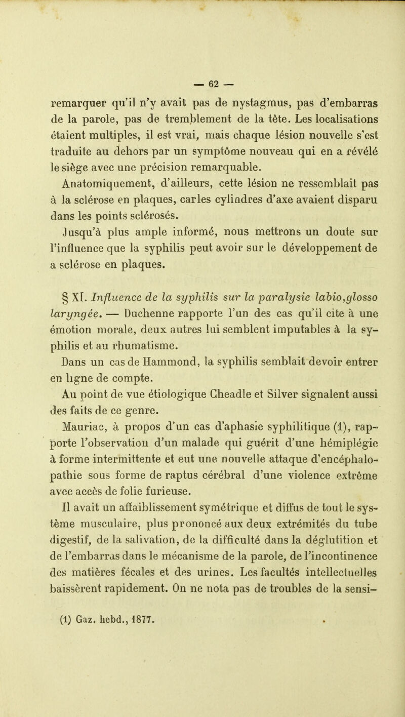 remarquer qu'il n'y avait pas de nystagmus, pas d'embarras de la parole, pas de tremblement de la tête. Les localisations étaient multiples, il est vrai, mais chaque lésion nouvelle s'est traduite au dehors par un symptôme nouveau qui en a révélé le siège avec une précision remarquable. Anatomiquement, d'ailleurs, cette lésion ne ressemblait pas à la sclérose en plaques, caries cylindres d*axe avaient disparu dans les points sclérosés. Jusqu'à plus ample informé, nous mettrons un doute sur l'influence que la syphilis peut avoir sur le développement de a sclérose en plaques. § XL Influence de la syphilis sur la paralysie lahio,glosso laryngée. — Duchenne rapporte l'un des cas qu'il cite à une émotion morale, deux autres lui semblent imputables à la sy- philis et au rhumatisme. Dans un cas de Hammond, la syphilis semblait devoir entrer en ligne de compte. Au point de vue étiologique Gheadle et Silver signalent aussi des faits de ce genre. Mauriac, à propos d'un cas d'aphasie syphilitique (1), rap- porte Tobservation d'un malade qui guérit d'une hémiplégie à forme intermittente et eut une nouvelle attaque d'encéphalo- pathie sous forme de raptus cérébral d'une violence extrême avec accès de folie furieuse. Il avait un affaiblissement symétrique et diffus de tout le sys- tème musculaire, plus prononcé aux deux extrémités du tube digestif, de la salivation, de la difficulté dans la déglutition et de l'embarras dans le mécanisme de la parole, de Fincontinence des matières fécales et des urines. Les facultés intellectuelles baissèrent rapidement. On ne nota pas de troubles de la sensi- (1) Gaz. hebd., 1877.