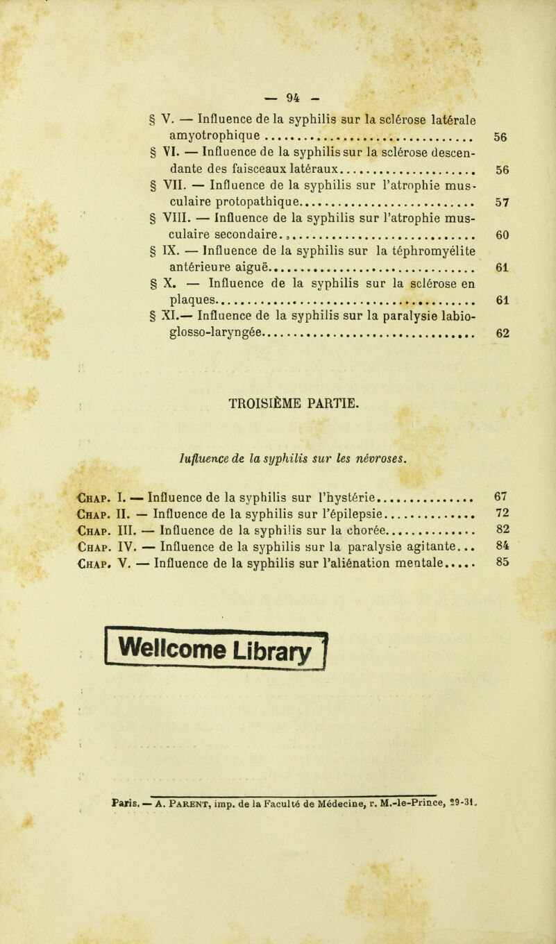 § V. — Influence de la syphilis sur la sclérose latérale amyotrophique 56 § YI. — Influence de la syphilis sur la sclérose descen- dante des faisceaux latéraux 56 § VIL — Influence de la syphilis sur l'atrophie mus- culaire protopathique 57 § VIII. — Influence de la syphilis sur l'atrophie mus- culaire secondaire. » 60 § IX. — Influence de la syphilis sur la téphromyélite antérieure aiguë 61 § X. — Influence de la syphilis sur la sclérose en plaques 61 § XI.— Influence de la syphilis sur la paralysie labio- glosso-laryngée 62 TROISIÈME PARTIE. Influence de la syphilis sur les névroses. €hap. I. — Influence de la syphilis sur l'hystérie 67 Chap. II. — Influence de la syphilis sur l'épilepsie 72 Chap. III. — Influence de la syphilis sur la chorée 82 Chap. IV. — Influence de la syphilis sur la paralysie agitante.84 Chap. V. — Influence de la syphilis sur l'aliénation mentale 85 Wellcome Paris. — A. Parent, imp. de la Faculté de Médecine, r. M.-le-Prince, 29-31.